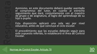 Respuesta Asimismo, en este documento deberá quedar asentado
el compromiso del tutor, en cuanto al estrecho
seguimiento que dará, conjuntamente con el maestro
de grupo o de asignatura, al logro del aprendizaje de su
hijo o pupilo.
Esta disposición aplicará una sola vez por nivel
educativo, antes de que concluya el ciclo escolar.
El procedimiento que las escuelas deberán seguir para
este supuesto referido, lo establecerá el Área de Control
Escolar.
30Normas de Control Escolar. Artículo 78
 