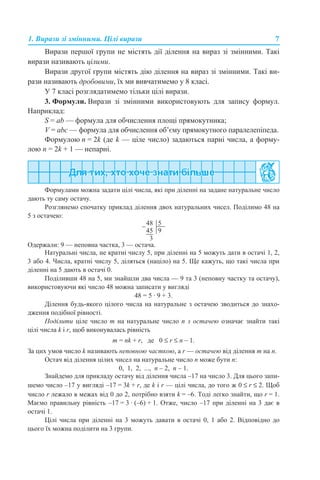 1. Вирази зі змінними. Цілі вирази 7
Вирази першої групи не містять дії ділення на вираз зі змінними. Такі
вирази називають цілими.
Вирази другої групи містять дію ділення на вираз зі змінними. Такі ви-
рази називають дробовими, їх ми вивчатимемо у 8 класі.
У 7 класі розглядатимемо тільки цілі вирази.
3. Формули. Вирази зі змінними використовують для запису формул.
Наприклад:
S = ab — формула для обчислення площі прямокутника;
V = abc — формула для обчислення об’єму прямокутного паралелепіпеда.
Формулою n = 2k (де k — ціле число) задаються парні числа, а форму-
лою n = 2k + 1 — непарні.
Формулами можна задати цілі числа, які при діленні на задане натуральне число
дають ту саму остачу.
Розглянемо спочатку приклад ділення двох натуральних чисел. Поділимо 48 на
5 з остачею:
Одержали: 9 — неповна частка, 3 — остача.
Натуральні числа, не кратні числу 5, при діленні на 5 можуть дати в остачі 1, 2,
3 або 4. Числа, кратні числу 5, діляться (націло) на 5. Ще кажуть, що такі числа при
діленні на 5 дають в остачі 0.
Поділивши 48 на 5, ми знайшли два числа — 9 та 3 (неповну частку та остачу),
використовуючи які число 48 можна записати у вигляді
48 = 5 · 9 + 3.
Ділення будь-якого цілого числа на натуральне з остачею зводиться до знахо-
дження подібної рівності.
Поділити ціле число m на натуральне число n з остачею означає знайти такі
цілі числа k і r, щоб виконувалась рівність
m = nk + r, де 0 ≤ r ≤ n – 1.
За цих умов число k називають неповною часткою, а r — остачею від ділення m на n.
Остач від ділення цілих чисел на натуральне число п може бути п:
0, 1, 2, ..., п – 2, п – 1.
Знайдемо для прикладу остачу від ділення числа –17 на число 3. Для цього запи-
шемо число –17 у вигляді –17 = 3k + r, де k і r — цілі числа, до того ж 0 ≤ r ≤ 2. Щоб
число r лежало в межах від 0 до 2, потрібно взяти k = –6. Тоді легко знайти, що r = 1.
Маємо правильну рівність –17 = 3 · (–6) + 1. Отже, число –17 при діленні на 3 дає в
остачі 1.
Цілі числа при діленні на 3 можуть давати в остачі 0, 1 або 2. Відповідно до
цього їх можна поділити на 3 групи.
 