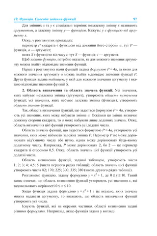 19. Функція. Способи задання функції 97
Для змінних х та у є спеціальні терміни: незалежну змінну х називають
аргументом, а залежну змінну у — функцією. Кажуть: у є функцією від аргу-
менту х.
Отже, у розглянутих прикладах:
периметр Р квадрата є функцією від довжини його сторони а; тут Р —
функція, а — аргумент;
шлях S є функцією від часу t; тут S — функція; t — аргумент.
Щоб задати функцію, потрібно вказати, як для кожного значення аргуме-
нту можна знайти відповідне значення функції.
Перша з розглянутих нами функцій задана формулою P = 4а, за якою для
кожного значення аргументу а можна знайти відповідне значення функції Р.
Друга функція задана таблицею, у якій для кожного значення аргументу t вка-
зано відповідне значення функції S.
2. Область визначення та область значень функції. Усі значення,
яких набуває незалежна змінна (аргумент), утворюють область визначення
функції; усі значення, яких набуває залежна змінна (функція), утворюють
область значень функції.
Так, область визначення функції, що задається формулою P = 4а, утворю-
ють усі значення, яких може набувати змінна а. Оскільки ця змінна визначає
довжину сторони квадрата, то а може набувати лише додатних значень. Отже,
область визначення цієї функції утворюють усі додатні числа.
Область значень функції, що задається формулою P = 4а, утворюють усі
значення, яких може набувати залежна змінна Р. Периметр Р не може дорів-
нювати від’ємному числу або нулю, однак може дорівнювати будь-якому
додатному числу. Наприклад, Р може дорівнювати 2, бо 2 — це периметр
квадрата зі стороною 0,5. Отже, область значень цієї функції утворюють усі
додатні числа.
Область визначення функції, заданої таблицею, утворюють числа
1; 2; 3; 4; 4,5; 5 (числа першого рядка таблиці); область значень цієї функції
утворюють числа 82; 170; 225; 300; 335; 380 (числа другого рядка таблиці).
Розглянемо функцію, задану формулою y = x2
+ 1, де 0 ≤ х ≤ 10. Такий
запис означає, що область визначення функції утворюють усі значення х, які
задовольняють нерівності 0 ≤ х ≤ 10.
Якщо функція задана формулою y = x2
+ 1 і не вказано, яких значень
можна надавати аргументу, то вважають, що область визначення функції
утворюють усі числа.
Існують функції, які на окремих частинах області визначення задані
різними формулами. Наприклад, якщо функція задана у вигляді
 