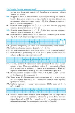 19. Функція. Способи задання функції 101
чається цією формулою, якщо t = 0,5. Яка область визначення і область
значень цієї функції?
666. Натуральне число m при діленні на 4 дає неповну частку n і остачу 1.
Задайте формулою залежність m від n. Знайдіть значення функції, яка
визначається цією формулою, якщо n = 50. Яка область визначення і
область значень цієї функції?
667. Функція задана формулою y = х2
– 4x + 2. Для яких значень аргументу
значення функції дорівнює: а) 2; б) –2?
668. Функція задана формулою y = х2
+ 2x – 3. Для яких значень аргументу
значення функції дорівнює: а) –3; б) –4?
669. Функція задана формулою y = 3x – 1, де змінна х може набувати значень
–6; –3; 0; 3; 6; 9. Задайте цю функцію таблицею.
670. Доведіть, що функція y = х2
+ 6x + 10 не може набувати від’ємних значень.
671. Знайдіть найменше значення функції y = х2
– 4x + 2.
672. Для яких значень аргументу значення функції y = x2
– 4|x| дорівнюють нулю?
673. Функція задана формулою y = x2
+ 2ах, де а — деяке додатне число. Чи
набуває ця функція від’ємного значення?
674. З міста A до міста B, відстань між якими дорівнює 40 км, виїхав велоси-
педист, а через 40 хв назустріч йому з міста B — мотоцикліст. Швид-
кість велосипедиста дорівнює 15 км/год, а мотоцикліста — 45 км/год.
Через скільки годин після виїзду велосипедиста вони зустрінуться?
675. На координатній площині позначте точки A(–4; 0), B(0; 1), C(4; –1) і точ-
ку D з абсцисою –3 й ординатою 2.
676. Через точку A(3; 0) проведіть пряму, паралельну осі y, а через точку
В(0; 2) — пряму, паралельну осі х. Знайдіть координати точки перетину
проведених прямих.
677. Знайдіть периметр і площу прямокутника ABCD, якщо А(–1; –1),
В(3; –1), С(3; 1).
678. В абетці мови острова Абаба є лише дві букви а і б. Ім’я будь-якого
жителя острова можна одержати, замінюючи у слові Абаба записані
підряд букви аб на ббб, ба — на ааб, чи бб — на ааа (заміну можна
робити кілька разів). Чи є на острові житель з ім’ям Бааабба?
 