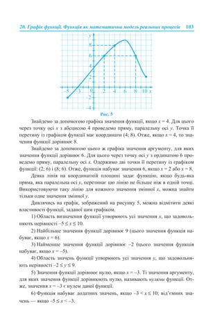 20. Графік функції. Функція як математична модель реальних процесів 103
Рис. 5
Знайдемо за допомогою графіка значення функції, якщо x = 4. Для цього
через точку осі x з абсцисою 4 проведемо пряму, паралельну осі y. Точка її
перетину із графіком функції має координати (4; 8). Отже, якщо x = 4, то зна-
чення функції дорівнює 8.
Знайдемо за допомогою цього ж графіка значення аргументу, для яких
значення функції дорівнює 6. Для цього через точку осі у з ординатою 6 про-
ведемо пряму, паралельну осі х. Одержимо дві точки її перетину із графіком
функції: (2; 6) і (8; 6). Отже, функція набуває значення 6, якщо x = 2 або x = 8.
Деяка лінія на координатній площині задає функцію, якщо будь-яка
пряма, яка паралельна осі у, перетинає цю лінію не більше ніж в одній точці.
Використовуючи таку лінію для кожного значення змінної х, можна знайти
тільки одне значення змінної y.
Дивлячись на графік, зображений на рисунку 5, можна відмітити деякі
властивості функції, заданої цим графіком.
1) Область визначення функції утворюють усі значення х, що задоволь-
няють нерівності –5 ≤ x ≤ 10.
2) Найбільше значення функції дорівнює 9 (цього значення функція на-
буває, якщо х = 6).
3) Найменше значення функції дорівнює –2 (цього значення функція
набуває, якщо х = –5).
4) Область значень функції утворюють усі значення у, що задовольня-
ють нерівності –2 ≤ у ≤ 9.
5) Значення функції дорівнює нулю, якщо х = –3. Ті значення аргументу,
для яких значення функції дорівнюють нулю, називають нулями функції. От-
же, значення х = –3 є нулем даної функції.
6) Функція набуває додатних значень, якщо –3 < x ≤ 10; від’ємних зна-
чень — якщо –5 ≤ x < –3.
 