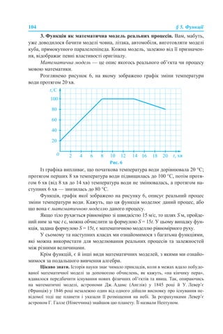 104 § 5. Функції
3. Функція як математична модель реальних процесів. Вам, мабуть,
уже доводилося бачити моделі човна, літака, автомобіля, виготовляти моделі
куба, прямокутного паралелепіпеда. Кожна модель, залежно від її призначен-
ня, відображає певні властивості оригіналу.
Математична модель — це опис якогось реального об’єкта чи процесу
мовою математики.
Розглянемо рисунок 6, на якому зображено графік зміни температури
води протягом 20 хв.
Рис. 6
Із графіка випливає, що початкова температура води дорівнювала 20 °С;
протягом перших 8 хв температура води підвищилась до 100 °С, потім протя-
гом 6 хв (від 8 хв до 14 хв) температура води не змінювалась, а протягом на-
ступних 6 хв — знизилась до 80 °С.
Функція, графік якої зображено на рисунку 6, описує реальний процес
зміни температури води. Кажуть, що ця функція моделює даний процес, або
що вона є математичною моделлю даного процесу.
Якщо тіло рухається рівномірно зі швидкістю 15 м/с, то шлях S м, пройде-
ний ним за час t с, можна обчислити за формулою S = 15t. У цьому випадку фун-
кція, задана формулою S = 15t, є математичною моделлю рівномірного руху.
У сьомому та наступних класах ми ознайомимося з багатьма функціями,
які можна використати для моделювання реальних процесів та залежностей
між різними величинами.
Крім функцій, є й інші види математичних моделей, з якими ми ознайо-
мимося за подальшого вивчення алгебри.
Цікаво знати. Історія науки знає чимало прикладів, коли в межах вдало побудо-
ваної математичної моделі за допомогою обчислень, як кажуть, «на кінчику пера»,
вдавалося передбачити існування нових фізичних об’єктів та явищ. Так, опираючись
на математичні моделі, астрономи Дж. Адамс (Англія) у 1845 році й У. Левер’є
(Франція) у 1846 році незалежно один від одного дійшли висновку про існування не-
відомої тоді ще планети і указали її розміщення на небі. За розрахунками Левер’є
астроном Г. Галле (Німеччина) знайшов цю планету. Її назвали Нептуном.
 
