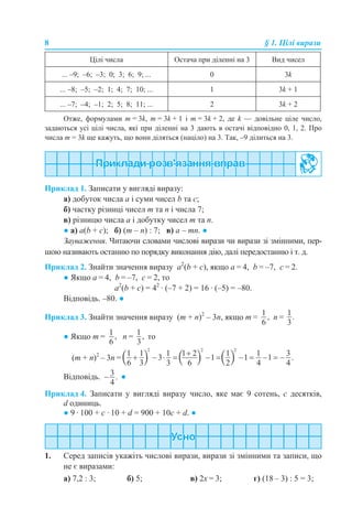 8 § 1. Цілі вирази
Отже, формулами m = 3k, m = 3k + 1 і m = 3k + 2, де k — довільне ціле число,
задаються усі цілі числа, які при діленні на 3 дають в остачі відповідно 0, 1, 2. Про
числа m = 3k ще кажуть, що вони діляться (націло) на 3. Так, –9 ділиться на 3.
Приклад 1. Записати у вигляді виразу:
а) добуток числа а і суми чисел b та с;
б) частку різниці чисел m та n і числа 7;
в) різницю числа а і добутку чисел m та n.
● а) а(b + с); б) (m – n) : 7; в) а – mn. ●
Зауваження. Читаючи словами числові вирази чи вирази зі змінними, пер-
шою називають останню по порядку виконання дію, далі передостанню і т. д.
Приклад 2. Знайти значення виразу а2
(b + c), якщо а = 4, b = –7, с = 2.
● Якщо а = 4, b = –7, с = 2, то
а2
(b + c) = 42
· (–7 + 2) = 16 · (–5) = –80.
Відповідь. –80. ●
Приклад 3. Знайти значення виразу (m + n)2
– 3n, якщо m = n =
● Якщо m = n = то
(m + n)2
– 3n =
Відповідь. ●
Приклад 4. Записати у вигляді виразу число, яке має 9 сотень, c десятків,
d одиниць.
● 9 · 100 + с · 10 + d = 900 + 10с + d. ●
1. Серед записів укажіть числові вирази, вирази зі змінними та записи, що
не є виразами:
а) 7,2 : 3; б) 5; в) 2х = 3; г) (18 – 3) : 5 = 3;
Цілі числа Остача при діленні на 3 Вид чисел
... –9; –6; –3; 0; 3; 6; 9; ... 0 3k
... –8; –5; –2; 1; 4; 7; 10; ... 1 3k + 1
... –7; –4; –1; 2; 5; 8; 11; ... 2 3k + 2
 
