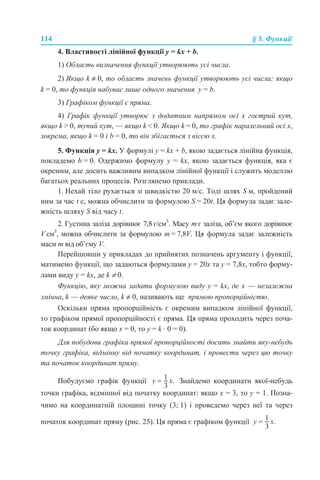 114 § 5. Функції
4. Властивості лінійної функції y = kx + b.
1) Область визначення функції утворюють усі числа.
2) Якщо k ≠ 0, то область значень функції утворюють усі числа; якщо
k = 0, то функція набуває лише одного значення у = b.
3) Графіком функції є пряма.
4) Графік функції утворює з додатним напрямом осі х гострий кут,
якщо k > 0, тупий кут, — якщо k < 0. Якщо k = 0, то графік паралельний осі х,
зокрема, якщо k = 0 і b = 0, то він збігається з віссю х.
5. Функція у = kx. У формулі y = kx + b, якою задається лінійна функція,
покладемо b = 0. Одержимо формулу y = kx, якою задається функція, яка є
окремим, але досить важливим випадком лінійної функції і служить моделлю
багатьох реальних процесів. Розглянемо приклади.
1. Нехай тіло рухається зі швидкістю 20 м/с. Тоді шлях S м, пройдений
ним за час t с, можна обчислити за формулою S = 20t. Ця формула задає зале-
жність шляху S від часу t.
2. Густина заліза дорівнює 7,8 г/см3
. Масу m г заліза, об’єм якого дорівнює
V см3
, можна обчислити за формулою m = 7,8V. Ця формула задає залежність
маси m від об’єму V.
Перейшовши у прикладах до прийнятих позначень аргументу і функції,
матимемо функції, що задаються формулами у = 20x та у = 7,8x, тобто форму-
лами виду y = kx, де k ≠ 0.
Функцію, яку можна задати формулою виду у = kx, де х — незалежна
змінна, k — деяке число, k ≠ 0, називають ще прямою пропорційністю.
Оскільки пряма пропорційність є окремим випадком лінійної функції,
то графіком прямої пропорційності є пряма. Ця пряма проходить через поча-
ток координат (бо якщо х = 0, то у = k · 0 = 0).
Для побудови графіка прямої пропорційності досить знайти яку-небудь
точку графіка, відмінну від початку координат, і провести через цю точку
та початок координат пряму.
Побудуємо графік функції Знайдемо координати якої-небудь
точки графіка, відмінної від початку координат: якщо х = 3, то у = 1. Позна-
чимо на координатній площині точку (3; 1) і проведемо через неї та через
початок координат пряму (рис. 25). Ця пряма є графіком функції
 