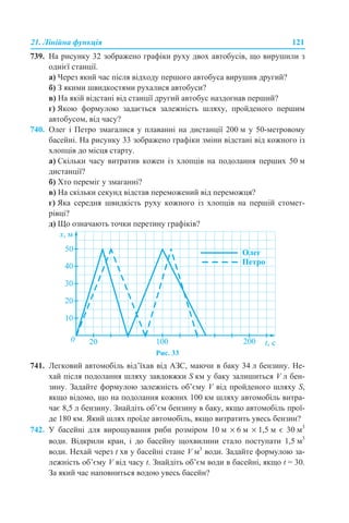 21. Лінійна функція 121
739. На рисунку 32 зображено графіки руху двох автобусів, що вирушили з
однієї станції.
а) Через який час після відходу першого автобуса вирушив другий?
б) З якими швидкостями рухалися автобуси?
в) На якій відстані від станції другий автобус наздогнав перший?
г) Якою формулою задається залежність шляху, пройденого першим
автобусом, від часу?
740. Олег і Петро змагалися у плаванні на дистанції 200 м у 50-метровому
басейні. На рисунку 33 зображено графіки зміни відстані від кожного із
хлопців до місця старту.
а) Скільки часу витратив кожен із хлопців на подолання перших 50 м
дистанції?
б) Хто переміг у змаганні?
в) На скільки секунд відстав переможений від переможця?
г) Яка середня швидкість руху кожного із хлопців на першій стомет-
рівці?
д) Що означають точки перетину графіків?
Рис. 33
741. Легковий автомобіль від’їхав від АЗС, маючи в баку 34 л бензину. Не-
хай після подолання шляху завдовжки S км у баку залишиться V л бен-
зину. Задайте формулою залежність об’єму V від пройденого шляху S,
якщо відомо, що на подолання кожних 100 км шляху автомобіль витра-
чає 8,5 л бензину. Знайдіть об’єм бензину в баку, якщо автомобіль прої-
де 180 км. Який шлях проїде автомобіль, якщо витратить увесь бензин?
742. У басейні для вирощування риби розміром 10 м × 6 м × 1,5 м є 30 м3
води. Відкрили кран, і до басейну щохвилини стало поступати 1,5 м3
води. Нехай через t хв у басейні стане V м3
води. Задайте формулою за-
лежність об’єму V від часу t. Знайдіть об’єм води в басейні, якщо t = 30.
За який час наповниться водою увесь басейн?
 