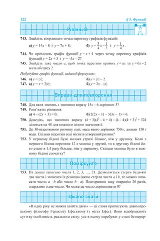 122 § 5. Функції
743. Знайдіть координати точки перетину графіків функцій:
а) у = 14х – 8 і у = 7х + 8; б) і .
744. Чи проходить графік функції у = х + 4 через точку перетину графіків
функцій у = 2х + 5 і у = –5х – 2?
745. Знайдіть таке число а, щоб точка перетину прямих у = ах та у = 6х – 2
мала абсцису 2.
Побудуйте графік функції, заданої формулою:
746. а) у = |x|; б) у = |x| – 2.
747. а) у = х + 2|x|; б) у = 2х – |x|.
748. Для яких значень х значення виразу 15х – 6 дорівнює 3?
749. Розв’яжіть рівняння:
а) 4 – (2х + 3) = 0; б) 2(2х – 1) – 3(3х – 1) = 6.
750. Доведіть, що значення виразу (k + 3)(k2
– k + 4) – (k – 4)(k + 3)2
+ 32k
ділиться на 48 для кожного цілого значення k.
751. До 30-відсоткового розчину солі, маса якого дорівнює 750 г, долили 150 г
води. Скільки відсотків солі містить утворений розчин?
752. У першому бідоні було молока утричі більше, ніж у другому. Коли з
першого бідона перелили 12 л молока у другий, то в другому бідоні йо-
го стало в 1,4 разу більше, ніж у першому. Скільки молока було в кож-
ному бідоні спочатку?
753. На дошці записано числа 1, 2, 3, …, 21. Дозволяється стерти будь-які
два числа і записати їх різницю (якщо стерли числа а і b, то можна запи-
сати число а – b або число b – а). Повторивши таку операцію 20 разів,
одержимо одне число. Чи може це число дорівнювати 0?
«В одну ріку не можна увійти двічі» — ці слова приписують давньогре-
цькому філософу Геракліту Ефеському (з міста Ефес). Вони відображають
суттєву особливість реального світу: усе в ньому перебуває у стані безперер-
 