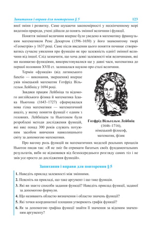 Запитання і вправи для повторення § 5 123
вної зміни і розвитку. Саме шукаючи закономірності у нескінченному морі
видозмін природи, учені дійшли до понять змінної величини і функції.
Поняття змінної величини вперше було уведено в математику французь-
ким математиком Рене Декартом (1596–1650) у його знаменитому творі
«Геометрія» у 1637 році. Саме після введення цього поняття починає створю-
ватись сучасне уявлення про функцію як про залежність однієї змінної вели-
чини від іншої. Слід зазначити, що хоча деякі залежності між величинами, які
ми називаємо функціями, використовувалися ще у давні часи, математика до
першої половини XVII ст. залишалася наукою про сталі величини.
Про вагому роль функцій як математичних моделей реальних процесів
Ньютон писав так: «Я не зміг би отримати багатьох своїх фундаментальних
результатів, якби не відмовився від безпосереднього розгляду самих тіл і не
звів усе просто до дослідження функцій».
Запитання і вправи для повторення § 5
Термін «функція» (від латинського
functio — виконання, звершення) вперше
увів німецький математик Готфрід Віль-
гельм Лейбніц у 1694 році.
Завдяки працям Лейбніца та відомо-
го англійського фізика й математика Ісаа-
ка Ньютона (1643–1727) сформувалася
нова гілка математики — математичний
аналіз, у якому поняття функції є одним з
головних. Лейбніцем та Ньютоном були
розроблені методи дослідження функцій,
які вже понад 300 років служать потуж-
ним засобом вивчення навколишнього
світу за допомогою математики.
Готфрід Вільгельм Лейбніц
(1646–1716),
німецький філософ,
математик, фізик
1. Наведіть приклад залежності між змінними.
2. Поясніть на прикладі, що таке аргумент і що таке функція.
3. Які ви знаєте способи задання функції? Наведіть приклад функції, заданої
за допомогою формули.
4. Що називають областю визначення і областю значень функції?
5. Які точки координатної площини утворюють графік функції?
6. Як за допомогою графіка функції знайти її значення за відомим значен-
ням аргументу?
 