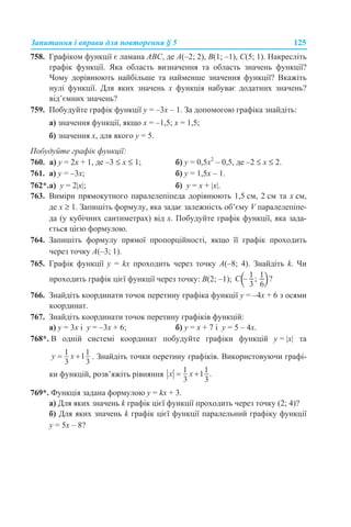 Запитання і вправи для повторення § 5 125
758. Графіком функції є ламана ABC, де A(–2; 2), B(1; –1), C(5; 1). Накресліть
графік функції. Яка область визначення та область значень функції?
Чому дорівнюють найбільше та найменше значення функції? Вкажіть
нулі функції. Для яких значень х функція набуває додатних значень?
від’ємних значень?
759. Побудуйте графік функції у = –3х – 1. За допомогою графіка знайдіть:
а) значення функції, якщо х = –1,5; х = 1,5;
б) значення х, для якого у = 5.
Побудуйте графік функції:
760. а) y = 2х + 1, де –3 ≤ x ≤ 1; б) y = 0,5х2
– 0,5, де –2 ≤ x ≤ 2.
761. а) у = –3х; б) у = 1,5х – 1.
762*.а) у = 2|x|; б) у = х + |x|.
763. Виміри прямокутного паралелепіпеда дорівнюють 1,5 см, 2 см та х см,
де х ≥ 1. Запишіть формулу, яка задає залежність об’єму V паралелепіпе-
да (у кубічних сантиметрах) від х. Побудуйте графік функції, яка зада-
ється цією формулою.
764. Запишіть формулу прямої пропорційності, якщо її графік проходить
через точку A(–3; 1).
765. Графік функції y = kx проходить через точку A(–8; 4). Знайдіть k. Чи
проходить графік цієї функції через точку: B(2; –1);
766. Знайдіть координати точок перетину графіка функції у = –4х + 6 з осями
координат.
767. Знайдіть координати точок перетину графіків функцій:
а) у = 3х і у = –3х + 6; б) у = х + 7 і у = 5 – 4х.
768*. В одній системі координат побудуйте графіки функцій y = |x| та
. Знайдіть точки перетину графіків. Використовуючи графі-
ки функцій, розв’яжіть рівняння
769*. Функція задана формулою у = kx + 3.
а) Для яких значень k графік цієї функції проходить через точку (2; 4)?
б) Для яких значень k графік цієї функції паралельний графіку функції
у = 5х – 8?
 