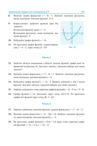 Запитання і вправи для повторення § 5 127
8. Функція задана формулою у = –4х – 1. Знайдіть значення аргументу,
якому відповідає значення функції –9; 9.
Рівень 3
12. Знайдіть область визначення і область значень функції, графік якої зо-
бражений на рисунку 36. Для яких значень х функція набуває від’ємних
значень?
13. Функція задана формулою у = х2
– 6х + 2. Знайдіть значення аргументу,
яким відповідає значення функції у = 2.
14. Побудуйте графік функції у = –2х – 2. Вкажіть значення х, яке є нулем
функції. Для яких значень х функція набуває від’ємних значень?
15. Знайдіть координати точки перетину графіків функцій у = 3х – 5 та у = 9 – 2х.
16. Графік функції у = kх проходить через точку A(2,5; 5). Чи проходить
графік цієї функції через точку B(–3; –6)?
Рівень 4
17. Знайдіть найменше значення функції, заданої формулою у = х2
– 6х + 2.
18. Функція задана формулою у = (х – 2)(х + 4). Знайдіть значення аргумен-
ту, яким відповідає значення функції у = –5.
19. Чи проходить графік функції у = 0,4х + 1,4 через точку перетину графі-
ків функцій у = 3х + 4 та у = –2х – 1?
9. Користуючись графіком функції (рис. 36),
знайдіть:
а) значення функції, якщо х = –3;
б) значення аргументу, яким відповідає зна-
чення функції –2.
10. Побудуйте графік функції у = –2х.
11. Чи проходить графік функції, заданої форму-
лою у = 4 – х2
, через точку (3; –5)? Рис. 36
 