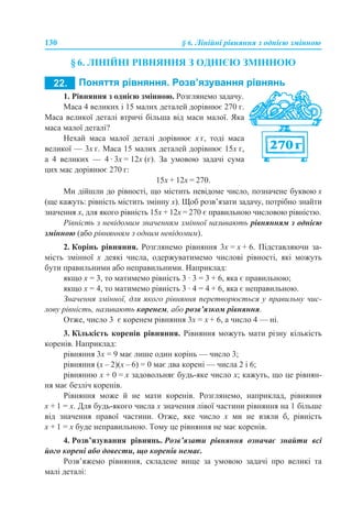 130 § 6. Лінійні рівняння з однією змінною
§ 6. ЛІНІЙНІ РІВНЯННЯ З ОДНІЄЮ ЗМІННОЮ
1. ПОНЯТТЯ РІВНЯННЯ
1. Рівняння з однією змінною. Розглянемо задачу.
Маса 4 великих і 15 малих деталей дорівнює 270 г.
Маса великої деталі втричі більша від маси малої. Яка
маса малої деталі?
Нехай маса малої деталі дорівнює х г, тоді маса
великої — 3х г. Маса 15 малих деталей дорівнює 15х г,
а 4 великих — 4 · 3х = 12х (г). За умовою задачі сума
цих мас дорівнює 270 г:
15х + 12х = 270.
Ми дійшли до рівності, що містить невідоме число, позначене буквою х
(ще кажуть: рівність містить змінну х). Щоб розв’язати задачу, потрібно знайти
значення х, для якого рівність 15х + 12х = 270 є правильною числовою рівністю.
Рівність з невідомим значенням змінної називають рівнянням з однією
змінною (або рівнянням з одним невідомим).
2. Корінь рівняння. Розглянемо рівняння 3х = х + 6. Підставляючи за-
мість змінної х деякі числа, одержуватимемо числові рівності, які можуть
бути правильними або неправильними. Наприклад:
якщо х = 3, то матимемо рівність 3 · 3 = 3 + 6, яка є правильною;
якщо х = 4, то матимемо рівність 3 · 4 = 4 + 6, яка є неправильною.
Значення змінної, для якого рівняння перетворюється у правильну чис-
лову рівність, називають коренем, або розв’язком рівняння.
Отже, число 3 є коренем рівняння 3х = х + 6, а число 4 — ні.
3. Кількість коренів рівняння. Рівняння можуть мати різну кількість
коренів. Наприклад:
рівняння 3х = 9 має лише один корінь — число 3;
рівняння (х – 2)(х – 6) = 0 має два корені — числа 2 i 6;
рівнянню х + 0 = х задовольняє будь-яке число х; кажуть, що це рівнян-
ня має безліч коренів.
Рівняння може й не мати коренів. Розглянемо, наприклад, рівняння
х + 1 = х. Для будь-якого числа х значення лівої частини рівняння на 1 більше
від значення правої частини. Отже, яке число х ми не взяли б, рівність
х + 1 = х буде неправильною. Тому це рівняння не має коренів.
4. Розв’язування рівнянь. Розв’язати рівняння означає знайти всі
його корені або довести, що коренів немає.
Розв’яжемо рівняння, складене вище за умовою задачі про великі та
малі деталі:
 