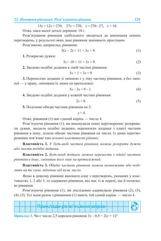 22. Поняття рівняння. Розв’язування рівнянь 131
15х + 12х = 270; 27х = 270; х = 270 : 27; х = 10.
Отже, маса малої деталі дорівнює 10 г.
Розв’язування рівняння здебільшого зводиться до виконання певних
перетворень, у результаті яких дане рівняння замінюють простішим.
Розв’яжемо, наприклад, рівняння:
5(x – 2) + 11 = 3x + 9. (1)
1. Розкриємо дужки:
5х – 10 + 11 = 3х + 9. (2)
2. Зведемо подібні доданки в лівій частині рівняння:
5х + 1 = 3х + 9. (3)
3. Перенесемо доданки зі змінною х у ліву частину рівняння, а без змін-
ної — у праву, змінивши їх знаки на протилежні:
5х – 3х = 9 – 1. (4)
4. Зведемо подібні доданки у кожній частині рівняння:
2х = 8. (5)
5. Поділимо обидві частини рівняння на 2:
х = 4.
Отже, рівняння (1) має єдиний корінь — число 4.
Розв’язуючи рівняння (1), ми виконували певні перетворення: розкрива-
ли дужки, зводили подібні доданки, переносили доданки з однієї частини
рівняння в іншу, ділили обидві частини рівняння на число. Із цими перетво-
реннями пов’язані такі основні властивості рівнянь:
Властивість 1. У будь-якій частині рівняння можна розкрити дужки
або звести подібні доданки.
Властивість 2. Будь-який доданок можна перенести з однієї частини
рівняння в іншу, змінивши його знак на протилежний.
Властивість 3. Обидві частини рівняння можна помножити або поді-
лити на те саме, відмінне від нуля, число.
Якщо в деякому рівнянні виконати одне з перетворень, указаних у влас-
тивостях 1, 2 або 3, то одержимо рівняння, яке має ті ж корені, що й початко-
ве рівняння.
Розв’язуючи рівняння (1), ми послідовно одержували рівняння (2), (3),
(4), (5). Усі вони разом з рівнянням (1) мають той самий корінь — число 4.
Приклад 1. Чи є число 2,5 коренем рівняння 3х – 0,5 = 2(х + 1)?
 