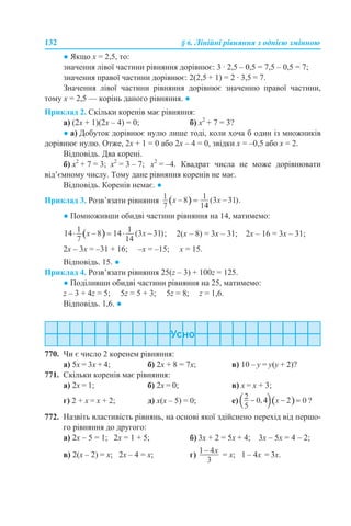 132 § 6. Лінійні рівняння з однією змінною
● Якщо х = 2,5, то:
значення лівої частини рівняння дорівнює: 3 · 2,5 – 0,5 = 7,5 – 0,5 = 7;
значення правої частини дорівнює: 2(2,5 + 1) = 2 · 3,5 = 7.
Значення лівої частини рівняння дорівнює значенню правої частини,
тому х = 2,5 — корінь даного рівняння. ●
Приклад 2. Скільки коренів має рівняння:
а) (2х + 1)(2х – 4) = 0; б) х2
+ 7 = 3?
● а) Добуток дорівнює нулю лише тоді, коли хоча б один із множників
дорівнює нулю. Отже, 2х + 1 = 0 або 2х – 4 = 0, звідки х = –0,5 або х = 2.
Відповідь. Два корені.
б) х2
+ 7 = 3; х2
= 3 – 7; х2
= –4. Квадрат числа не може дорівнювати
від’ємному числу. Тому дане рівняння коренів не має.
Відповідь. Коренів немає. ●
Приклад 3. Розв’язати рівняння
● Помноживши обидві частини рівняння на 14, матимемо:
2(х – 8) = 3х – 31; 2х – 16 = 3х – 31;
2х – 3х = –31 + 16; –х = –15; х = 15.
Відповідь. 15. ●
Приклад 4. Розв’язати рівняння 25(z – 3) + 100z = 125.
● Поділивши обидві частини рівняння на 25, матимемо:
z – 3 + 4z = 5; 5z = 5 + 3; 5z = 8; z = 1,6.
Відповідь. 1,6. ●
770. Чи є число 2 коренем рівняння:
а) 5х = 3х + 4; б) 2х + 8 = 7х; в) 10 – y = y(y + 2)?
771. Скільки коренів має рівняння:
а) 2х = 1; б) 2х = 0; в) х = х + 3;
г) 2 + х = х + 2; д) х(х – 5) = 0; е) ?
772. Назвіть властивість рівнянь, на основі якої здійснено перехід від першо-
го рівняння до другого:
а) 2х – 5 = 1; 2х = 1 + 5; б) 3х + 2 = 5х + 4; 3х – 5х = 4 – 2;
в) 2(х – 2) = х; 2х – 4 = х; г) = х; 1 – 4х = 3х.
 