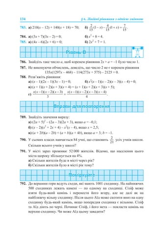 134 § 6. Лінійні рівняння з однією змінною
783. а) 210(х – 12) + 140(х + 18) = 70; б)
784. а) (3х + 7)(3х – 2) = 0; б) х2
+ 8 = 4.
785. а) (4х – 6)(2х + 6) = 0; б) 2x2
+ 7 = 1.
786. Знайдіть таке число а, щоб коренем рівняння 2х + а = –1 було число 1.
787. Не виконуючи обчислень, доведіть, що число 2 не є коренем рівняння
135х(1297х – 468) – 114(273х + 575) – 2125 = 0.
788. Розв’яжіть рівняння:
а) (х – 1)(2х – 1)(3х – 1) = 0; б) х2
(х – 1)(х – 2)(х – 3)(х – 4) = 0;
в) (х + 1)(х + 2)(х + 3)(х + 4) = (х + 1)(х + 2)(х + 3)(х + 5);
г)
789. Знайдіть значення виразу:
а) (2а + 5)2
– (2а – 3)(2а + 3), якщо а = –0,1;
б) (х – 2)(x2
+ 2х + 4) – х2
(х – 4), якщо х = 2,5;
в) (а + 2b)(a – 2b) + (a + b)(a + 4b), якщо а = 3; b = –1.
790. У сьомих класах навчається 84 учні, що становить усіх учнів школи.
Скільки всього учнів у школі?
791. У місті зараз проживає 52 000 жителів. Відомо, що населення цього
міста щороку збільшується на 4%.
а) Скільки жителів буде в місті через рік?
б) Скільки жителів було в місті рік тому?
792. До вершини гори ведуть сходи, які мають 1001 сходинку. На найнижчих
500 сходинках лежать камені — по одному на сходинці. Сізіф може
взяти будь-який камінь і перенести його вгору, але не далі як на
найближчу вільну сходинку. Після цього Аїд може скотити вниз на одну
сходинку будь-який камінь, якщо попередня сходинка є вільною. Сізіф
та Аїд діють по черзі. Починає Сізіф, і його мета — покласти камінь на
верхню сходинку. Чи може Аїд цьому завадити?
 