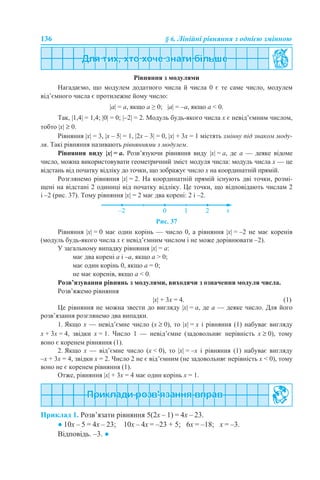 136 § 6. Лінійні рівняння з однією змінною
Рівняння з модулями
Нагадаємо, що модулем додатного числа й числа 0 є те саме число, модулем
від’ємного числа є протилежне йому число:
|а| = а, якщо а ≥ 0; |а| = –а, якщо а < 0.
Так, |1,4| = 1,4; |0| = 0; |–2| = 2. Модуль будь-якого числа x є невід’ємним числом,
тобто |x| ≥ 0.
Рівняння |x| = 3, |x – 5| = 1, |2x – 3| = 0, |x| + 3x = 1 містять змінну під знаком моду-
ля. Такі рівняння називають рівняннями з модулем.
Рівняння виду |x| = a. Розв’язуючи рівняння виду |x| = a, де a — деяке відоме
число, можна використовувати геометричний зміст модуля числа: модуль числа x — це
відстань від початку відліку до точки, що зображує число x на координатній прямій.
Розглянемо рівняння |x| = 2. На координатній прямій існують дві точки, розмі-
щені на відстані 2 одиниці від початку відліку. Це точки, що відповідають числам 2
і –2 (рис. 37). Тому рівняння |x| = 2 має два корені: 2 і –2.
Рис. 37
Рівняння |x| = 0 має один корінь — число 0, а рівняння |x| = –2 не має коренів
(модуль будь-якого числа x є невід’ємним числом і не може дорівнювати –2).
У загальному випадку рівняння |x| = a:
має два корені a і –a, якщо a > 0;
має один корінь 0, якщо a = 0;
не має коренів, якщо a < 0.
Розв’язування рівнянь з модулями, виходячи з означення модуля числа.
Розв’яжемо рівняння
|x| + 3x = 4. (1)
Це рівняння не можна звести до вигляду |x| = a, де a — деяке число. Для його
розв’язання розглянемо два випадки.
1. Якщо x — невід’ємне число (x ≥ 0), то |x| = x і рівняння (1) набуває вигляду
x + 3x = 4, звідки x = 1. Число 1 — невід’ємне (задовольняє нерівність x ≥ 0), тому
воно є коренем рівняння (1).
2. Якщо x — від’ємне число (x < 0), то |x| = –x і рівняння (1) набуває вигляду
–x + 3x = 4, звідки x = 2. Число 2 не є від’ємним (не задовольняє нерівність x < 0), тому
воно не є коренем рівняння (1).
Отже, рівняння |x| + 3x = 4 має один корінь x = 1.
Приклад 1. Розв’язати рівняння 5(2х – 1) = 4х – 23.
● 10х – 5 = 4х – 23; 10х – 4х = –23 + 5; 6х = –18; х = –3.
Відповідь. –3. ●
 