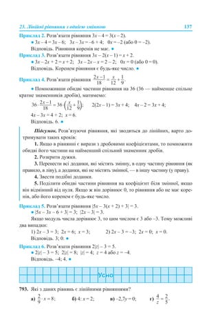 23. Лінійні рівняння з однією змінною 137
Приклад 2. Розв’язати рівняння 3х – 4 = 3(х – 2).
● 3х – 4 = 3х – 6; 3х – 3х = –6 + 4; 0х = –2 (або 0 = –2).
Відповідь. Рівняння коренів не має. ●
Приклад 3. Розв’язати рівняння 3х – 2(х – 1) = х + 2.
● 3х – 2х + 2 = х + 2; 3х – 2х – х = 2 – 2; 0х = 0 (або 0 = 0).
Відповідь. Коренем рівняння є будь-яке число. ●
Приклад 4. Розв’язати рівняння
● Помноживши обидві частини рівняння на 36 (36 — найменше спільне
кратне знаменників дробів), матимемо:
2(2х – 1) = 3х + 4; 4х – 2 = 3х + 4;
4х – 3х = 4 + 2; х = 6.
Відповідь. 6. ●
Приклад 5. Розв’язати рівняння |5x – 3(x + 2) + 3| = 3.
● |5x – 3x – 6 + 3| = 3; |2x – 3| = 3.
Якщо модуль числа дорівнює 3, то цим числом є 3 або –3. Тому можливі
два випадки:
1) 2x – 3 = 3; 2x = 6; x = 3; 2) 2x – 3 = –3; 2x = 0; x = 0.
Відповідь. 3; 0. ●
Приклад 6. Розв’язати рівняння 2|z| – 3 = 5.
● 2|z| – 3 = 5; 2|z| = 8; |z| = 4; z = 4 або z = –4.
Відповідь. –4; 4. ●
793. Які з даних рівнянь є лінійними рівняннями?
а) б) 4: х = 2; в) –2,7y = 0; г)
Підсумок. Розв’язуючи рівняння, які зводяться до лінійних, варто до-
тримувати таких кроків:
1. Якщо в рівнянні є вирази з дробовими коефіцієнтами, то помножити
обидві його частини на найменший спільний знаменник дробів.
2. Розкрити дужки.
3. Перенести всі доданки, які містять змінну, в одну частину рівняння (як
правило, в ліву), а доданки, які не містять змінної, — в іншу частину (у праву).
4. Звести подібні доданки.
5. Поділити обидві частини рівняння на коефіцієнт біля змінної, якщо
він відмінний від нуля. Якщо ж він дорівнює 0, то рівняння або не має коре-
нів, або його коренем є будь-яке число.
 