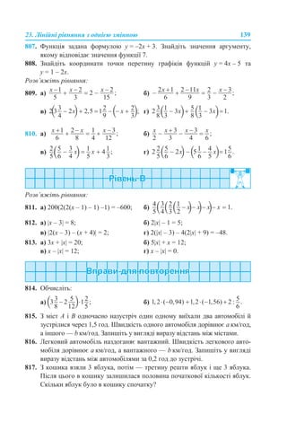 23. Лінійні рівняння з однією змінною 139
807. Функція задана формулою y = –2x + 3. Знайдіть значення аргументу,
якому відповідає значення функції 7.
808. Знайдіть координати точки перетину графіків функцій y = 4x – 5 та
y = 1 – 2x.
Розв’яжіть рівняння:
809. а) б)
в) г)
810. а) б)
в) г)
Розв’яжіть рівняння:
811. а) 200(2(2(х – 1) – 1) –1) = –600; б)
812. а) |x – 3| = 8; б) 2|x| – 1 = 5;
в) |2(х – 3) – (x + 4)| = 2; г) 2(|х| – 3) – 4(2|х| + 9) = –48.
813. а) 3x + |x| = 20; б) 5|x| + x = 12;
в) x – |x| = 12; г) x – |x| = 0.
814. Обчисліть:
а) б)
815. З міст А і В одночасно назустріч один одному виїхали два автомобілі й
зустрілися через 1,5 год. Швидкість одного автомобіля дорівнює а км/год,
а іншого — b км/год. Запишіть у вигляді виразу відстань між містами.
816. Легковий автомобіль наздоганяє вантажний. Швидкість легкового авто-
мобіля дорівнює а км/год, а вантажного — b км/год. Запишіть у вигляді
виразу відстань між автомобілями за 0,2 год до зустрічі.
817. З кошика взяли 3 яблука, потім — третину решти яблук і ще 3 яблука.
Після цього в кошику залишилася половина початкової кількості яблук.
Скільки яблук було в кошику спочатку?
 