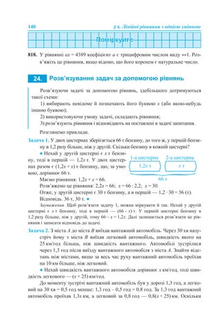 140 § 6. Лінійні рівняння з однією змінною
818. У рівнянні аx = 4389 коефіцієнт а є трицифровим числом виду **1. Роз-
в’яжіть це рівняння, якщо відомо, що його коренем є натуральне число.
Розглянемо приклади.
Задача 1. У двох цистернах зберігається 66 т бензину, до того ж, у першій бензи-
ну в 1,2 разу більше, ніж у другій. Скільки бензину в кожній цистерні?
Розв’яжемо це рівняння: 2,2х = 66; х = 66 : 2,2; х = 30.
Отже, у другій цистерні є 30 т бензину, а в першій — 1,2 · 30 = 36 (т).
Відповідь. 36 т, 30 т. ●
Зауваження. Щоб розв’язати задачу 1, можна міркувати й так. Нехай у другій
цистерні є х т бензину, тоді в першій — (66 – х) т. У першій цистерні бензину в
1,2 разу більше, ніж у другій, тому 66 – х = 1,2х. Далі залишається розв’язати це рів-
няння і записати відповідь до задачі.
Задача 2. З міста А до міста В виїхав вантажний автомобіль. Через 30 хв назу-
стріч йому з міста В виїхав легковий автомобіль, швидкість якого на
25 км/год більша, ніж швидкість вантажного. Автомобілі зустрілися
через 1,3 год після виїзду вантажного автомобіля з міста А. Знайти відс-
тань між містами, якщо за весь час руху вантажний автомобіль проїхав
на 10 км більше, ніж легковий.
● Нехай швидкість вантажного автомобіля дорівнює х км/год, тоді шви-
дкість легкового — (х + 25) км/год.
До моменту зустрічі вантажний автомобіль був у дорозі 1,3 год, а легко-
вий на 30 хв = 0,5 год менше: 1,3 год – 0,5 год = 0,8 год. За 1,3 год вантажний
автомобіль проїхав 1,3х км, а легковий за 0,8 год — 0,8(х + 25) км. Оскільки
Розв’язуючи задачі за допомогою рівнянь, здебільшого дотримуються
такої схеми:
1) вибирають невідоме й позначають його буквою x (або якою-небудь
іншою буквою);
2) використовуючи умову задачі, складають рівняння;
3) розв’язують рівняння і відповідають на поставлені в задачі запитання.
● Нехай у другій цистерні є х т бензи-
ну, тоді в першій — 1,2х т. У двох цистер-
нах разом є (1,2х + х) т бензину, що, за умо-
вою, дорівнює 66 т.
Маємо рівняння: 1,2х + х = 66.
 
