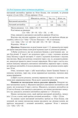 24. Розв’язування задач за допомогою рівнянь 141
вантажний автомобіль проїхав на 10 км більше, ніж легковий, то різниця
шляхів 1,3х км і 0,8(х + 25) км дорівнює 10 км.
Маємо рівняння: 1,3х – 0,8(х + 25) = 10.
Розв’яжемо це рівняння:
1,3х – 0,8х – 20 = 10; 0,5х = 30; х = 60.
Отже, швидкість вантажного автомобіля дорівнює 60 км/год.
Відстань між містами дорівнює сумі відстаней, які проїхали обидва ав-
томобілі, тобто (1,3х + 0,8(х + 25)) км. Оскільки х = 60, то матимемо:
1,3х + 0,8(х + 25) = 1,3 · 60 + 0,8 · (60 + 25) = 78 + 68 = 146 (км).
Відповідь. 146 км. ●
Примітка. Опираючись на розв’язання задач 1 і 2, проаналізуємо перші
два кроки наведеної вище схеми розв’язування задач за допомогою рівнянь.
1) Вибір невідомого, яке ми позначали буквою, у розв’язаннях цих за-
дач був різний. У задачі 1 ми позначили через х т одну з шуканих величин
(масу бензину в другій цистерні). У задачі 2 шуканою величиною є відстань
між містами. Якщо цю величину позначити через х км, то, складаючи рівнян-
ня, доведеться провести доволі складні міркування. Ми ж через х км/год поз-
начили невідому швидкість вантажного автомобіля, виразили через х шляхи,
які проїхали автомобілі, й склали рівняння, знаючи, що різниця шляхів дорів-
нює 10 км.
Отже, позначати через х (або якою-небудь іншою буквою) бажано ту
невідому величину, через яку легше виражаються величини, значення яких
можна прирівняти.
2) Щоб скласти рівняння, спочатку виражаємо через х ті величини, зна-
чення яких прирівнюватимемо. Після цього записуємо рівняння.
Рівняння як математична модель реальних процесів. Опишемо мо-
вою математики задачу 2. Шукаючи швидкість вантажного автомобіля в цій
задачі, ми позначили її через х км/год. Швидкість легкового автомобіля на
25 км/год більша, ніж швидкість вантажного, що мовою математики запису-
ють так: швидкість легкового автомобіля дорівнює (х + 25) км/год.
Мовою математики шлях, який проїхав вантажний автомобіль, запису-
ють: 1,3х км, а шлях, який проїхав легковий автомобіль, — 0,8(х + 25) км.
За умовою задачі вантажний автомобіль проїхав на 10 км більше, ніж
легковий, що мовою математики можна висловити так: різниця шляхів, які
проїхали вантажний і легковий автомобілі, дорівнює 10 км і записати:
1,3х – 0,8(х + 25) = 10.
Швидкість, км/год Час, год Шлях, км
Вантажний автомобіль х 1,3 1,3х
Легковий автомобіль х + 25 0,8 0,8(х + 25)
 