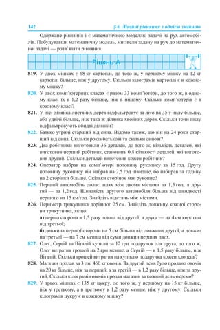 142 § 6. Лінійні рівняння з однією змінною
Одержане рівняння і є математичною моделлю задачі на рух автомобі-
лів. Побудувавши математичну модель, ми звели задачу на рух до математич-
ної задачі — розв’язати рівняння.
819. У двох мішках є 68 кг картоплі, до того ж, у першому мішку на 12 кг
картоплі більше, ніж у другому. Скільки кілограмів картоплі є в кожно-
му мішку?
820. У двох комп’ютерних класах є разом 33 комп’ютери, до того ж, в одно-
му класі їх в 1,2 разу більше, ніж в іншому. Скільки комп’ютерів є в
кожному класі?
821. У лісі ділянка листяних дерев відфільтровує за літо на 35 т пилу більше,
або удвічі більше, ніж така ж ділянка хвойних дерев. Скільки тонн пилу
відфільтровують обидві ділянки?
822. Батько утричі старший від сина. Відомо також, що він на 24 роки стар-
ший від сина. Скільки років батькові та скільки синові?
823. Два робітники виготовили 36 деталей, до того ж, кількість деталей, які
виготовив перший робітник, становить 0,8 кількості деталей, які вигото-
вив другий. Скільки деталей виготовив кожен робітник?
824. Оператор набрав на комп’ютері половину рукопису за 15 год. Другу
половину рукопису він набрав на 2,5 год швидше, бо набирав за годину
на 2 сторінки більше. Скільки сторінок має рукопис?
825. Перший автомобіль долає шлях між двома містами за 1,5 год, а дру-
гий — за 1,2 год. Швидкість другого автомобіля більша від швидкості
першого на 15 км/год. Знайдіть відстань між містами.
826. Периметр трикутника дорівнює 25 см. Знайдіть довжину кожної сторо-
ни трикутника, якщо:
а) перша сторона в 1,5 разу довша від другої, а друга — на 4 см коротша
від третьої;
б) довжина першої сторони на 5 см більша від довжини другої, а довжи-
на третьої — на 7 см менша від суми довжин перших двох.
827. Олег, Сергій та Віталій купили за 12 грн подарунок для друга, до того ж,
Олег витратив грошей на 2 грн менше, а Сергій — в 1,5 разу більше, ніж
Віталій. Скільки грошей витратив на купівлю подарунка кожен хлопець?
828. Магазин продав за 3 дні 460 кг овочів. За другий день було продано овочів
на 20 кг більше, ніж за перший, а за третій — в 1,2 разу більше, ніж за дру-
гий. Скільки кілограмів овочів продав магазин за кожний день окремо?
829. У трьох мішках є 135 кг цукру, до того ж, у першому на 15 кг більше,
ніж у третьому, а в третьому в 1,2 разу менше, ніж у другому. Скільки
кілограмів цукру є в кожному мішку?
 