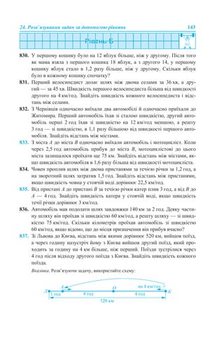 24. Розв’язування задач за допомогою рівнянь 143
830. У першому кошику було на 12 яблук більше, ніж у другому. Після того
як мама взяла з першого кошика 18 яблук, а з другого 14, у першому
кошику яблук стало в 1,2 разу більше, ніж у другому. Скільки яблук
було в кожному кошику спочатку?
831. Перший велосипедист долає шлях між двома селами за 36 хв, а дру-
гий — за 45 хв. Швидкість першого велосипедиста більша від швидкості
другого на 4 км/год. Знайдіть швидкість кожного велосипедиста і відс-
тань між селами.
832. З Чернівців одночасно виїхали два автомобілі й одночасно приїхали до
Житомира. Перший автомобіль їхав зі сталою швидкістю, другий авто-
мобіль перші 2 год їхав зі швидкістю на 12 км/год меншою, а решту
3 год — зі швидкістю, в 1,1 разу більшою від швидкості першого авто-
мобіля. Знайдіть відстань між містами.
833. З міста А до міста В одночасно виїхали автомобіль і мотоцикліст. Коли
через 2,5 год автомобіль прибув до міста В, мотоциклістові до цього
міста залишалося проїхати ще 75 км. Знайдіть відстань між містами, як-
що швидкість автомобіля в 1,6 разу більша від швидкості мотоцикліста.
834. Човен проплив шлях між двома пристанями за течією річки за 1,2 год, а
на зворотний шлях затратив 1,5 год. Знайдіть відстань між пристанями,
якщо швидкість човна у стоячій воді дорівнює 22,5 км/год.
835. Від пристані А до пристані В за течією річки катер плив 3 год, а від В до
А — 4 год. Знайдіть швидкість катера у стоячій воді, якщо швидкість
течії річки дорівнює 3 км/год.
836. Автомобіль мав подолати шлях завдовжки 140 км за 2 год. Деяку части-
ну шляху він проїхав зі швидкістю 60 км/год, а решту шляху — зі швид-
кістю 75 км/год. Скільки кілометрів проїхав автомобіль зі швидкістю
60 км/год, якщо відомо, що до місця призначення він прибув вчасно?
837. Зі Львова до Києва, відстань між якими дорівнює 520 км, вийшов поїзд,
а через годину назустріч йому з Києва вийшов другий поїзд, який про-
ходить за годину на 4 км більше, ніж перший. Поїзди зустрілися через
4 год після відходу другого поїзда з Києва. Знайдіть швидкість кожного
поїзда.
Вказівка. Розв’язуючи задачу, використайте схему:
 
