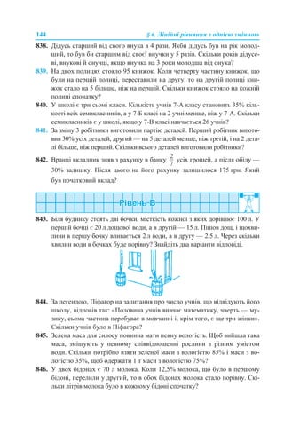 144 § 6. Лінійні рівняння з однією змінною
838. Дідусь старший від свого внука в 4 рази. Якби дідусь був на рік молод-
ший, то був би старшим від своєї внучки у 5 разів. Скільки років дідусе-
ві, внукові й онучці, якщо внучка на 3 роки молодша від онука?
839. На двох полицях стояло 95 книжок. Коли четверту частину книжок, що
були на першій полиці, переставили на другу, то на другій полиці кни-
жок стало на 5 більше, ніж на першій. Скільки книжок стояло на кожній
полиці спочатку?
840. У школі є три сьомі класи. Кількість учнів 7-А класу становить 35% кіль-
кості всіх семикласників, а у 7-Б класі на 2 учні менше, ніж у 7-А. Скільки
семикласників є у школі, якщо у 7-В класі навчається 26 учнів?
841. За зміну 3 робітники виготовили партію деталей. Перший робітник вигото-
вив 30% усіх деталей, другий — на 5 деталей менше, ніж третій, і на 2 дета-
лі більше, ніж перший. Скільки всього деталей виготовили робітники?
842. Вранці вкладник зняв з рахунку в банку усіх грошей, а після обіду —
30% залишку. Після цього на його рахунку залишилося 175 грн. Який
був початковий вклад?
843. Біля будинку стоять дві бочки, місткість кожної з яких дорівнює 100 л. У
першій бочці є 20 л дощової води, а в другій — 15 л. Пішов дощ, і щохви-
лини в першу бочку вливається 2 л води, а в другу — 2,5 л. Через скільки
хвилин води в бочках буде порівну? Знайдіть два варіанти відповіді.
844. За легендою, Піфагор на запитання про число учнів, що відвідують його
школу, відповів так: «Половина учнів вивчає математику, чверть — му-
зику, сьома частина перебуває в мовчанні і, крім того, є ще три жінки».
Скільки учнів було в Піфагора?
845. Зелена маса для силосу повинна мати певну вологість. Щоб вийшла така
маса, змішують у певному співвідношенні рослини з різним умістом
води. Скільки потрібно взяти зеленої маси з вологістю 85% і маси з во-
логістю 35%, щоб одержати 1 т маси з вологістю 75%?
846. У двох бідонах є 70 л молока. Коли 12,5% молока, що було в першому
бідоні, перелили у другий, то в обох бідонах молока стало порівну. Скі-
льки літрів молока було в кожному бідоні спочатку?
 