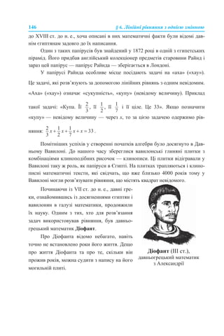 146 § 6. Лінійні рівняння з однією змінною
до XVIII ст. до н. е., хоча описані в них математичні факти були відомі дав-
нім єгиптянам задовго до їх написання.
Один з таких папірусів був знайдений у 1872 році в одній з єгипетських
пірамід. Його придбав англійський колекціонер предметів старовини Райнд і
зараз цей папірус — папірус Райнда — зберігається в Лондоні.
У папірусі Райнда особливе місце посідають задачі на «аха» («хау»).
Це задачі, які розв’язують за допомогою лінійних рівнянь з одним невідомим.
«Аха» («хау») означає «сукупність», «купу» (невідому величину). Приклад
такої задачі: «Купа. Її , її , її і її ціле. Це 33». Якщо позначити
«купу» — невідому величину — через x, то за цією задачею одержимо рів-
няння: .
Помітніших успіхів у створенні початків алгебри було досягнуто в Дав-
ньому Вавилоні. До нашого часу збереглися вавилонські глиняні плитки з
комбінаціями клиноподібних рисочок — клинописи. Ці плитки відігравали у
Вавилоні таку ж роль, як папіруси в Єгипті. На плитках трапляються і клино-
писні математичні тексти, які свідчать, що вже близько 4000 років тому у
Вавилоні могли розв’язувати рівняння, що містять квадрат невідомого.
Починаючи із VII ст. до н. е., давні гре-
ки, ознайомившись із досягненнями єгиптян і
вавилонян в галузі математики, продовжили
їх науку. Одним з тих, хто для розв’язання
задач використовував рівняння, був давньо-
грецький математик Діофант.
Про Діофанта відомо небагато, навіть
точно не встановлено роки його життя. Дещо
про життя Діофанта та про те, скільки він
прожив років, можна судити з напису на його
могильній плиті.
Діофант (ІІІ ст.),
давньогрецький математик
з Александрії
 