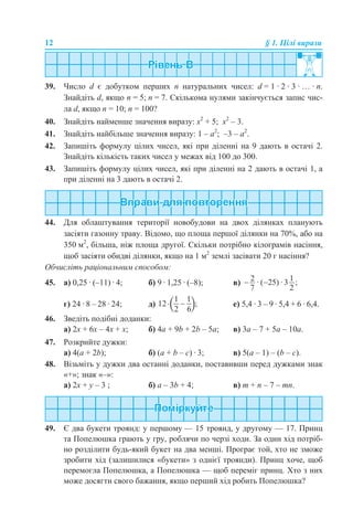 12 § 1. Цілі вирази
39. Число d є добутком перших n натуральних чисел: d = 1 · 2 · 3 · … · n.
Знайдіть d, якщо n = 5; n = 7. Скількома нулями закінчується запис чис-
ла d, якщо n = 10; n = 100?
40. Знайдіть найменше значення виразу: х2
+ 5; х2
– 3.
41. Знайдіть найбільше значення виразу: 1 – a2
; –3 – a2
.
42. Запишіть формулу цілих чисел, які при діленні на 9 дають в остачі 2.
Знайдіть кількість таких чисел у межах від 100 до 300.
43. Запишіть формулу цілих чисел, які при діленні на 2 дають в остачі 1, а
при діленні на 3 дають в остачі 2.
44. Для облаштування території новобудови на двох ділянках планують
засіяти газонну траву. Відомо, що площа першої ділянки на 70%, або на
350 м2
, більша, ніж площа другої. Скільки потрібно кілограмів насіння,
щоб засіяти обидві ділянки, якщо на 1 м2
землі засівати 20 г насіння?
Обчисліть раціональним способом:
45. а) 0,25 · (–11) · 4; б) 9 · 1,25 · (–8); в)
г) 24 · 8 – 28 · 24; д) е) 5,4 · 3 – 9 · 5,4 + 6 · 6,4.
46. Зведіть подібні доданки:
а) 2х + 6х – 4х + х; б) 4a + 9b + 2b – 5a; в) 3a – 7 + 5a – 10a.
47. Розкрийте дужки:
а) 4(a + 2b); б) (a + b – c) · 3; в) 5(a – 1) – (b – c).
48. Візьміть у дужки два останні доданки, поставивши перед дужками знак
«+»; знак «–»:
a) 2х + у – 3 ; б) а – 3b + 4; в) m + n – 7 – mn.
49. Є два букети троянд: у першому — 15 троянд, у другому — 17. Принц
та Попелюшка грають у гру, роблячи по черзі ходи. За один хід потріб-
но розділити будь-який букет на два менші. Програє той, хто не зможе
зробити хід (залишилися «букети» з однієї троянди). Принц хоче, щоб
перемогла Попелюшка, а Попелюшка — щоб переміг принц. Хто з них
може досягти свого бажання, якщо перший хід робить Попелюшка?
 