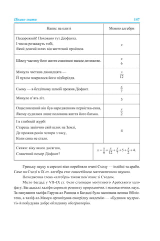 Цікаво знати 147
Грецьку науку в середні віки перейняли вчені Сходу — індійці та араби.
Саме на Сході в IX ст. алгебра стає самостійною математичною наукою.
Походження слова «алгебра» також пов’язане зі Сходом.
Місто Багдад у VII–IX ст. було столицею могутнього Арабського халі-
фату. Багдадські халіфи сприяли розвитку природничих і математичних наук.
За панування халіфа Гаруна ал-Рашида в Багдаді була заснована велика бібліо-
тека, а халіф ал-Мамун організував своєрідну академію — «Будинок мудрос-
ті» й побудував добре обладнану обсерваторію.
Напис на плиті Мовою алгебри
Подорожній! Поховано тут Діофанта.
І числа розкажуть тобі,
Який довгий шлях він життєвий пройшов.
x
Шосту частину його життя становило веселе дитинство.
Минула частина дванадцята —
Й пухом покрилося його підборіддя.
Сьому — в бездітному шлюбі прожив Діофант.
Минуло п’ять літ. 5
Ощасливлений він був народженням первістка-сина,
Якому судилася лише половина життя його батька.
І в глибокій журбі
Старець закінчив свій шлях на Землі,
Де прожив років чотири з часу,
Коли сина не стало.
4
Скажи: віку якого досягши,
Славетний помер Діофант?
 
