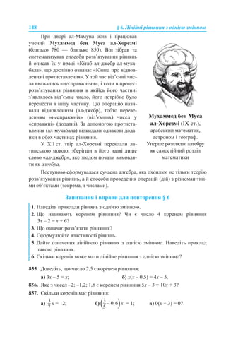 148 § 6. Лінійні рівняння з однією змінною
Поступово сформувалася сучасна алгебра, яка охоплює не тільки теорію
розв’язування рівнянь, а й способи проведення операцій (дій) з різноманітни-
ми об’єктами (зокрема, з числами).
Запитання і вправи для повторення § 6
855. Доведіть, що число 2,5 є коренем рівняння:
а) 3x – 5 = x; б) х(х – 0,5) = 4х – 5.
856. Яке з чисел –2; –1,2; 1,8 є коренем рівняння 5x – 3 = 10x + 3?
857. Скільки коренів має рівняння:
а) x = 12; б) = 1; в) 0(x + 3) = 0?
При дворі ал-Мамуна жив і працював
учений Мухаммед бен Муса ал-Хорезмі
(близько 780 — близько 850). Він зібрав та
систематизував способи розв’язування рівнянь
й описав їх у праці «Кітаб ал-джебр ал-мука-
бала», що дослівно означає «Книга про віднов-
лення і протиставлення». У той час від’ємні чис-
ла вважались «несправжніми», і коли в процесі
розв’язування рівняння в якійсь його частині
з’являлось від’ємне число, його потрібно було
перенести в іншу частину. Цю операцію нази-
вали відновленням (ал-джебр), тобто переве-
денням «несправжніх» (від’ємних) чисел у
«справжні» (додатні). За допомогою протиста-
влення (ал-мукабала) відкидали однакові дода-
нки в обох частинах рівняння.
У XII ст. твір ал-Хорезмі переклали ла-
тинською мовою, зберігши в його назві лише
слово «ал-джебр», яке згодом почали вимовля-
ти як алгебра.
Мухаммед бен Муса
ал-Хорезмі (IX ст.),
арабський математик,
астроном і географ.
Уперше розглядає алгебру
як самостійний розділ
математики
1. Наведіть приклади рівнянь з однією змінною.
2. Що називають коренем рівняння? Чи є число 4 коренем рівняння
3х – 2 = х + 6?
3. Що означає розв’язати рівняння?
4. Сформулюйте властивості рівнянь.
5. Дайте означення лінійного рівняння з однією змінною. Наведіть приклад
такого рівняння.
6. Скільки коренів може мати лінійне рівняння з однією змінною?
 