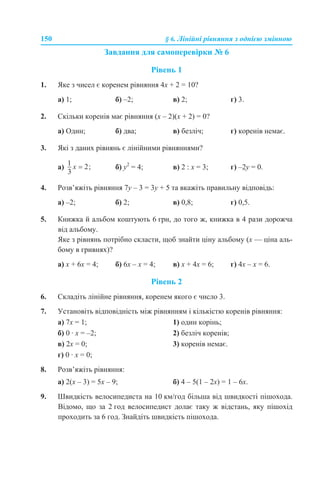 150 § 6. Лінійні рівняння з однією змінною
Завдання для самоперевірки № 6
Рівень 1
1. Яке з чисел є коренем рівняння 4x + 2 = 10?
а) 1; б) –2; в) 2; г) 3.
2. Скільки коренів має рівняння (x – 2)(x + 2) = 0?
а) Один; б) два; в) безліч; г) коренів немає.
3. Які з даних рівнянь є лінійними рівняннями?
а) б) y2
= 4; в) 2 : х = 3; г) –2y = 0.
4. Розв’яжіть рівняння 7y – 3 = 3y + 5 та вкажіть правильну відповідь:
а) –2; б) 2; в) 0,8; г) 0,5.
5. Книжка й альбом коштують 6 грн, до того ж, книжка в 4 рази дорожча
від альбому.
Яке з рівнянь потрібно скласти, щоб знайти ціну альбому (х — ціна аль-
бому в гривнях)?
а) x + 6х = 4; б) 6x – х = 4; в) x + 4х = 6; г) 4x – х = 6.
Рівень 2
6. Складіть лінійне рівняння, коренем якого є число 3.
7. Установіть відповідність між рівнянням і кількістю коренів рівняння:
а) 7x = 1; 1) один корінь;
б) 0 · x = –2; 2) безліч коренів;
в) 2x = 0; 3) коренів немає.
г) 0 · x = 0;
8. Розв’яжіть рівняння:
а) 2(x – 3) = 5x – 9; б) 4 – 5(1 – 2х) = 1 – 6х.
9. Швидкість велосипедиста на 10 км/год більша від швидкості пішохода.
Відомо, що за 2 год велосипедист долає таку ж відстань, яку пішохід
проходить за 6 год. Знайдіть швидкість пішохода.
 