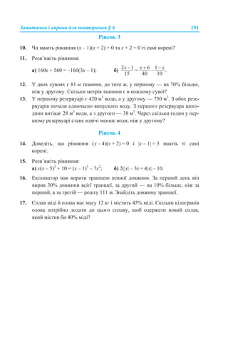 Запитання і вправи для повторення § 6 151
Рівень 3
10. Чи мають рівняння (x – 1)(x + 2) = 0 та x + 2 = 0 ті самі корені?
11. Розв’яжіть рівняння:
а) 160х + 560 = –160(3x – 1); б)
12. У двох сувоях є 81 м тканини, до того ж, у першому — на 70% більше,
ніж у другому. Скільки метрів тканини є в кожному сувої?
13. У першому резервуарі є 420 м3
води, а у другому — 750 м3
. З обох резе-
рвуарів почали одночасно випускати воду. З першого резервуара щого-
дини витікає 28 м3
води, а з другого — 38 м3
. Через скільки годин у пер-
шому резервуарі стане вдвічі менше води, ніж у другому?
Рівень 4
14. Доведіть, що рівняння (х – 4)(х + 2) = 0 і |x – 1| = 3 мають ті самі
корені.
15. Розв’яжіть рівняння:
а) х(х – 5)2
+ 10 = (х – 1)3
– 7х2
; б) 2(|х| – 3) = 4|х| – 10.
16. Екскаватор мав вирити траншею певної довжини. За перший день він
вирив 30% довжини всієї траншеї, за другий — на 10% більше, ніж за
перший, а за третій — решту 111 м. Знайдіть довжину траншеї.
17. Сплав міді й олова має масу 12 кг і містить 45% міді. Скільки кілограмів
олова потрібно додати до цього сплаву, щоб одержати новий сплав,
який містив би 40% міді?
 