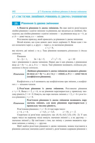 152 § 7. Системи лінійних рівнянь із двома змінними
§7. СИСТЕМИ ЛІНІЙНИХ РІВНЯНЬ ІЗ ДВОМА ЗМІННИМИ
1. Поняття рівняння із двома змінними. Ви вже вмієте розв’язувати
лінійні рівняння з однією змінною та рівняння, що зводяться до лінійних. На-
гадаємо, що лінійне рівняння з однією змінною — це рівняння виду aх = b, де
a і b — деякі числа, а х — змінна.
Розглянемо приклад, який приводить до рівняння із двома змінними.
Нехай відомо, що сума деяких двох чисел дорівнює 8. Якщо одне з чи-
сел позначити через х, а друге — через y, то матимемо рівняння
х + y = 8,
яке містить дві змінні: x та y. Таке рівняння називають рівнянням із двома
змінними.
Рівняння
3х – 2y = 1, 0х + 4y = 5, x2
+ y2
= 9, xy = 10
теж є рівняннями із двома змінними. Перші два із цих рівнянь є рівняннями
виду aх + by = c, де a, b і с — числа. Такі рівняння називають лінійними рів-
няннями із двома змінними.
Коефіцієнти а та b називають ще коефіцієнтами при змінних, а коефіці-
єнт с — вільним членом.
2. Розв’язки рівняння із двома змінними. Розглянемо рівняння
х + y = 8. Якщо х = 2, y = 6, то це рівняння перетворюється у правильну чис-
лову рівність 2 + 6 = 8. Кажуть, що пара значень змінних х = 2, y = 6 є розв’яз-
ком рівняння х + y = 8.
Розв’язками рівняння х + y = 8 є й такі пари чисел:
х = 4, y = 4; х = 4,5, y = 3,5; х = 10, y = –2.
Скорочено ці розв’язки записують так: (4; 4); (4,5; 3,5); (10; –2). У цих
парах чисел на першому місці пишуть значення змінної х, а на другому —
значення змінної y. Це пов’язано з тим, що змінну х умовно вважають пер-
шою змінною, а змінну y — другою.
Щоб знайти розв’язок рівняння із двома змінними, можна підставити в
рівняння довільне значення однієї змінної і, розв’язавши одержане рівняння з
Означення
Лінійним рівнянням із двома змінними називають рівнян-
ня виду aх + by = c, де x та y — змінні, a, b і с — деякі числа
(коефіцієнти рівняння).
Означення
Розв’язком рівняння із двома змінними називають пару
значень змінних, для яких рівняння перетворюється у
правильну числову рівність.
 