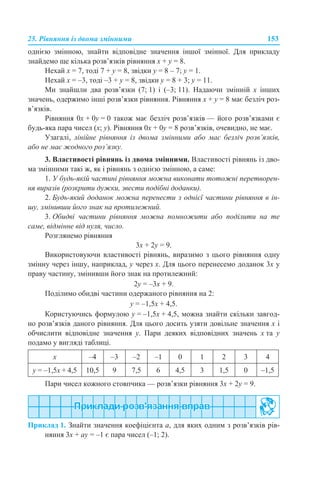 25. Рівняння із двома змінними 153
однією змінною, знайти відповідне значення іншої змінної. Для прикладу
знайдемо ще кілька розв’язків рівняння х + y = 8.
Нехай х = 7, тоді 7 + y = 8, звідки y = 8 – 7; y = 1.
Нехай х = –3, тоді –3 + y = 8, звідки y = 8 + 3; y = 11.
Ми знайшли два розв’язки (7; 1) і (–3; 11). Надаючи змінній х інших
значень, одержимо інші розв’язки рівняння. Рівняння х + y = 8 має безліч роз-
в’язків.
Рівняння 0х + 0у = 0 також має безліч розв’язків — його розв’язками є
будь-яка пара чисел (х; у). Рівняння 0х + 0у = 8 розв’язків, очевидно, не має.
Узагалі, лінійне рівняння із двома змінними або має безліч розв’язків,
або не має жодного роз’язку.
3. Властивості рівнянь із двома змінними. Властивості рівнянь із дво-
ма змінними такі ж, як і рівнянь з однією змінною, а саме:
1. У будь-якій частині рівняння можна виконати тотожні перетворен-
ня виразів (розкрити дужки, звести подібні доданки).
2. Будь-який доданок можна перенести з однієї частини рівняння в ін-
шу, змінивши його знак на протилежний.
3. Обидві частини рівняння можна помножити або поділити на те
саме, відмінне від нуля, число.
Розглянемо рівняння
3х + 2y = 9.
Використовуючи властивості рівнянь, виразимо з цього рівняння одну
змінну через іншу, наприклад, y через х. Для цього перенесемо доданок 3х у
праву частину, змінивши його знак на протилежний:
2y = –3х + 9.
Поділимо обидві частини одержаного рівняння на 2:
y = –1,5x + 4,5.
Користуючись формулою y = –1,5x + 4,5, можна знайти скільки завгод-
но розв’язків даного рівняння. Для цього досить узяти довільне значення x і
обчислити відповідне значення y. Пари деяких відповідних значень x та y
подамо у вигляді таблиці.
Пари чисел кожного стовпчика — розв’язки рівняння 3х + 2y = 9.
Приклад 1. Знайти значення коефіцієнта а, для яких одним з розв’язків рів-
няння 3x + аy = –1 є пара чисел (–1; 2).
x –4 –3 –2 –1 0 1 2 3 4
y = –1,5x + 4,5 10,5 9 7,5 6 4,5 3 1,5 0 –1,5
 