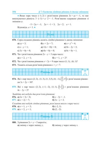 154 § 7. Системи лінійних рівнянь із двома змінними
● Якщо пара чисел (–1; 2) є розв’язком рівняння 3x + аy = –1, то має
виконуватися рівність 3 · (–1) + а · 2 = –1. Розв’яжемо одержане рівняння зі
змінною а:
–3 + 2а = –1; 2а = –1 + 3; 2а = 2; а = 1.
Відповідь. а = 1. ●
870. Серед поданих рівнянь назвіть лінійні рівняння із двома змінними:
a) xy = 3; б) х + 2y = 7; в) x + y2
= 4;
г) x – y = 1; д) 12x + 10y = 0; е) 0x – 2y = 3;
є) 3x + 0y = 0; ж) 0x + 0y = 0; з) 0x + 0y = 1.
871. Чи є розв’язком рівняння 2x – y = 3 пара чисел:
а) х = 2, y = 1; б) х = 1, y = 2?
872. Чи є розв’язками рівняння x + 3y = 9 пари чисел (1; 1); (6; 1)?
873. Укажіть кілька розв’язків рівняння x + y = 7.
874. Які з пар чисел (2; 2), (1; 3), (1; 3,5), (4; –1), є розв’язками рівнян-
ня 3x + 2y = 10?
875. Які з пар чисел (2; 2), (–1; –2), (1; 1), є розв’язками рівняння
4x – 3y = 2?
Знайдіть які-небудь два розв’язки рівняння:
876. а) 2x + 3y = 8; б) x – 3y = –1.
877. а) x + 2y = 7; б) 3x – y = 2.
Складіть яке-небудь лінійне рівняння, розв’язком якого є пара чисел:
878. а) х = 1, y = 3; б) (–2, 1).
879. а) х = 2, y = 1; б) (2, –2).
880. З рівняння 2x + y = 5 виразіть:
а) змінну х через змінну y; б) змінну y через змінну x.
 