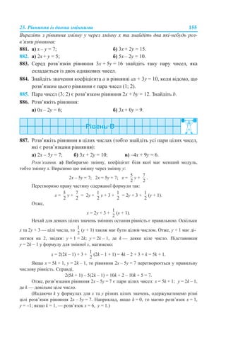 25. Рівняння із двома змінними 155
Виразіть з рівняння змінну y через змінну x та знайдіть два які-небудь роз-
в’язки рівняння:
881. а) х – y = 7; б) 3х + 2y = 15.
882. а) 2х + y = 5; б) 5х – 2y = 10.
883. Серед розв’язків рівняння 3x + 5y = 16 знайдіть таку пару чисел, яка
складається із двох однакових чисел.
884. Знайдіть значення коефіцієнта а в рівнянні ах + 3y = 10, коли відомо, що
розв’язком цього рівняння є пара чисел (1; 2).
885. Пара чисел (3; 2) є розв’язком рівняння 2x + by = 12. Знайдіть b.
886. Розв’яжіть рівняння:
а) 0х – 2y = 6; б) 3х + 0y = 9.
887. Розв’яжіть рівняння в цілих числах (тобто знайдіть усі пари цілих чисел,
які є розв’язками рівняння):
а) 2х – 5y = 7; б) 3х + 2y = 10; в) –4х + 9y = 6.
Розв’язання. а) Вибираємо змінну, коефіцієнт біля якої має менший модуль,
тобто змінну х. Виразимо цю змінну через змінну y:
2х – 5y = 7; 2х = 5y + 7; х = y + .
Перетворимо праву частину одержаної формули так:
х = y + = 2y + y + 3 + = 2y + 3 + (y + 1).
Отже,
х = 2y + 3 + (y + 1).
Нехай для деяких цілих значень змінних остання рівність є правильною. Оскільки
х та 2y + 3 — цілі числа, то (y + 1) також має бути цілим числом. Отже, y + 1 має ді-
литися на 2, звідки: y + 1 = 2k; y = 2k – 1, де k — деяке ціле число. Підставивши
y = 2k – 1 у формулу для змінної х, матимемо:
х = 2(2k – 1) + 3 + (2k – 1 + 1) = 4k – 2 + 3 + k = 5k + 1.
Якщо х = 5k + 1, y = 2k – 1, то рівняння 2х – 5y = 7 перетворюється у правильну
числову рівність. Справді,
2(5k + 1) – 5(2k – 1) = 10k + 2 – 10k + 5 = 7.
Отже, розв’язками рівняння 2х – 5y = 7 є пари цілих чисел: х = 5k + 1; y = 2k – 1,
де k — довільне ціле число.
(Надаючи k у формулах для х та y різних цілих значень, одержуватимемо різні
цілі розв’язки рівняння 2х – 5y = 7. Наприклад, якщо k = 0, то маємо розв’язок х = 1,
y = –1; якщо k = 1, — розв’язок х = 6, y = 1.)
 