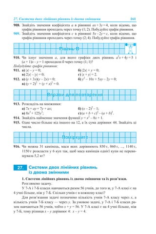 27. Системи двох лінійних рівнянь із двома змінними 161
908. Знайдіть значення коефіцієнта а в рівнянні ах + 3y = 4, коли відомо, що
графік рівняння проходить через точку (1; 2). Побудуйте графік рівняння.
909. Знайдіть значення коефіцієнта с в рівнянні 5х – 2y = с, коли відомо, що
графік рівняння проходить через точку (2; 4). Побудуйте графік рівняння.
910. Чи існує значення а, для якого графіки двох рівнянь а2
х + 4y = 5 і
(а + 1)х – y = 1 проходили б через точку (1; 1)?
Побудуйте графік рівняння:
911. а) |х| – y = 0; б) |2х| + y = 0;
в) 2|x| – |у| = 0; г) |х + y| = 2.
912. а) (у + 3х)(у – 2х) = 0; б) у2
– 10х + 5ху – 2у = 0;
в) (у + 2)2
+ (у + х)2
= 0.
913. Розкладіть на множники:
a) 7х + ау + 7у + ах; б) (х – 2)2
– 1;
в) 8x3
+ 125y3
; г) (a + b + c)2
– (a + b)2
.
914. Знайдіть найменше значення функції у = х2
– 8х + 1.
915. Одне число більше від іншого на 12, а їх сума дорівнює 44. Знайдіть ці
числа.
916. Чи можна 31 камінець, маси яких дорівнюють 850 г, 860 г, ..., 1140 г,
1150 г розкласти у 6 куп так, щоб маса камінців однієї купи не переви-
щувала 5,2 кг?
1. Системи лінійних рівнянь із двома змінними та їх розв’язки.
Розглянемо задачу.
У 7-А і 7-Б класах навчаються разом 56 учнів, до того ж, у 7-А класі є на
4 учні більше, ніж у 7-Б. Скільки учнів є в кожному класі?
Для розв’язання задачі позначимо кількість учнів 7-А класу через х, а
кількість учнів 7-Б класу — через у. За умовою задачі, у 7-А і 7-Б класах ра-
зом навчаються 56 учнів, тобто х + y = 56. У 7-A класі є на 4 учні більше, ніж
у 7-Б, тому різниця х – y дорівнює 4: х – y = 4.
 
