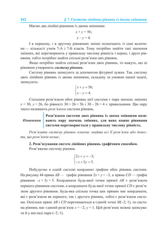 162 § 7. Системи лінійних рівнянь із двома змінними
Маємо два лінійні рівняння із двома змінними:
х + y = 56;
х – y = 4.
І в першому, і в другому рівняннях змінні позначають ті самі величи-
ни — кількості учнів 7-А і 7-Б класів. Тому потрібно знайти такі значення
змінних, які перетворюють у правильну числову рівність і перше, і друге рів-
няння, тобто потрібно знайти спільні розв’язки цих рівнянь.
Якщо потрібно знайти спільні розв’язки двох рівнянь, то кажуть, що ці
рівняння утворюють систему рівнянь.
Систему рівнянь записують за допомогою фігурної дужки. Так, систему
двох лінійних рівнянь із двома змінними, складену за умовою нашої задачі,
записують:
Спільним розв’язком обох рівнянь цієї системи є пара значень змінних
х = 30, y = 26, бо рівності 30 + 26 = 56 і 30 – 26 = 4 є правильними. Цю пару
чисел називають розв’язком системи рівнянь.
Розв’язати систему рівнянь означає знайти всі її розв’язки або довес-
ти, що розв’язків немає.
2. Розв’язування систем лінійних рівнянь графічним способом.
Розв’яжемо систему рівнянь
Побудуємо в одній системі координат графіки обох рівнянь системи.
На рисунку 44 пряма АВ — графік рівняння 2х + y = –3, а пряма CD — графік
рівняння –х + 3y = 5. Координати будь-якої точки прямої АВ є розв’язком
першого рівняння системи, а координати будь-якої точки прямої CD є розв’я-
зком другого рівняння. Будь-яка спільна точка цих прямих має координати,
які є розв’язком як першого, так і другого рівнянь, тобто є розв’язком систе-
ми. Оскільки прямі АВ і CD перетинаються в єдиній точці М(–2; 1), то систе-
ма рівнянь має єдиний розв’язок х = –2; y = 1. Цей розв’язок можна записува-
ти й у вигляді пари (–2; 1).
Означення
Розв’язком системи двох рівнянь із двома змінними нази-
вають пару значень змінних, для яких кожне рівняння
системи перетворюється у правильну числову рівність.
 