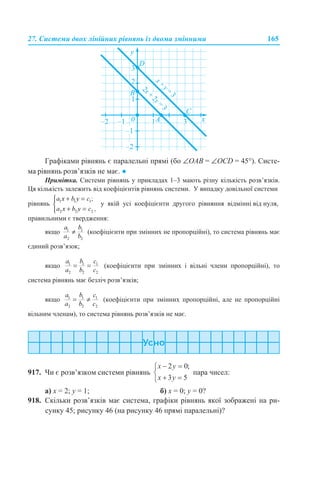 27. Системи двох лінійних рівнянь із двома змінними 165
Графіками рівнянь є паралельні прямі (бо ∠OAB = ∠OCD = 45°). Систе-
ма рівнянь розв’язків не має. ●
Примітка. Системи рівнянь у прикладах 1–3 мають різну кількість розв’язків.
Ця кількість залежить від коефіцієнтів рівнянь системи. У випадку довільної системи
рівнянь у якій усі коефіцієнти другого рівняння відмінні від нуля,
правильними є твердження:
якщо (коефіцієнти при змінних не пропорційні), то система рівнянь має
єдиний розв’язок;
якщо (коефіцієнти при змінних і вільні члени пропорційні), то
система рівнянь має безліч розв’язків;
якщо (коефіцієнти при змінних пропорційні, але не пропорційні
вільним членам), то система рівнянь розв’язків не має.
917. Чи є розв’язком системи рівнянь пара чисел:
а) х = 2; y = 1; б) х = 0; y = 0?
918. Скільки розв’язків має система, графіки рівнянь якої зображені на ри-
сунку 45; рисунку 46 (на рисунку 46 прямі паралельні)?
 