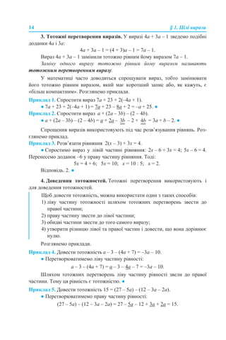 14 § 1. Цілі вирази
3. Тотожні перетворення виразів. У виразі 4a + 3а – 1 зведемо подібні
доданки 4a і 3а:
4a + 3а – 1 = (4 + 3)а – 1 = 7a – 1.
Вираз 4a + 3а – 1 замінили тотожно рівним йому виразом 7a – 1.
Заміну одного виразу тотожно рівним йому виразом називають
тотожним перетворенням виразу.
У математиці часто доводиться спрощувати вираз, тобто замінювати
його тотожно рівним виразом, який має коротший запис або, як кажуть, є
«більш компактним». Розглянемо приклади.
Приклад 1. Спростити вираз 7a + 23 + 2(–4a + 1).
● 7a + 23 + 2(–4a + 1) = 7a + 23 – 8a + 2 = –a + 25. ●
Приклад 2. Спростити вираз а + (2а – 3b) – (2 – 4b).
● а + (2а – 3b) – (2 – 4b) = а + 2а – – 2 + = 3a + b – 2. ●
Спрощення виразів використовують під час розв’язування рівнянь. Роз-
глянемо приклад.
Приклад 3. Розв’язати рівняння 2(х – 3) + 3х = 4.
● Спростимо вираз у лівій частині рівняння: 2х – 6 + 3х = 4; 5х – 6 = 4.
Перенесемо доданок –6 у праву частину рівняння. Тоді:
5х = 4 + 6; 5х = 10; х = 10 : 5; х = 2.
Відповідь. 2. ●
4. Доведення тотожностей. Тотожні перетворення використовують і
для доведення тотожностей.
Розглянемо приклади.
Приклад 4. Довести тотожність а – 3 – (4а + 7) = –3а – 10.
● Перетворюватимемо ліву частину рівності:
а – 3 – (4а + 7) = а – 3 – 4а – 7 = –3а – 10.
Шляхом тотожних перетворень ліву частину рівності звели до правої
частини. Тому ця рівність є тотожністю. ●
Приклад 5. Довести тотожність 15 = (27 – 5а) – (12 – 3а – 2а).
● Перетворюватимемо праву частину рівності:
(27 – 5а) – (12 – 3а – 2а) = 27 – 5а – 12 + 3а + 2а = 15.
Щоб довести тотожність, можна використати один з таких способів:
1) ліву частину тотожності шляхом тотожних перетворень звести до
правої частини;
2) праву частину звести до лівої частини;
3) обидві частини звести до того самого виразу;
4) утворити різницю лівої та правої частин і довести, що вона дорівнює
нулю.
 