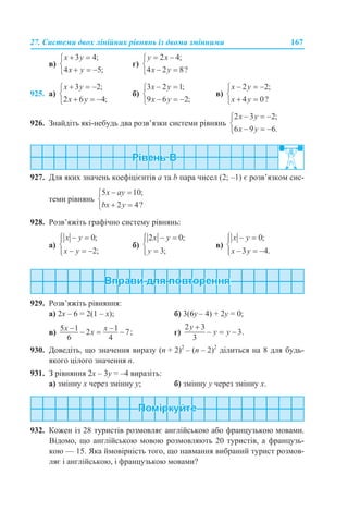 27. Системи двох лінійних рівнянь із двома змінними 167
в) г)
925. а) б) в)
926. Знайдіть які-небудь два розв’язки системи рівнянь
927. Для яких значень коефіцієнтів а та b пара чисел (2; –1) є розв’язком сис-
теми рівнянь
928. Розв’яжіть графічно систему рівнянь:
а) б) в)
929. Розв’яжіть рівняння:
а) 2x – 6 = 2(1 – x); б) 3(6y – 4) + 2y = 0;
в) г)
930. Доведіть, що значення виразу (n + 2)2
– (n – 2)2
ділиться на 8 для будь-
якого цілого значення n.
931. З рівняння 2х – 3y = –4 виразіть:
а) змінну х через змінну y; б) змінну y через змінну x.
932. Кожен із 28 туристів розмовляє англійською або французькою мовами.
Відомо, що англійською мовою розмовляють 20 туристів, а французь-
кою — 15. Яка ймовірність того, що навмання вибраний турист розмов-
ляє і англійською, і французькою мовами?
 