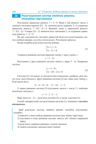 168 § 7. Системи лінійних рівнянь із двома змінними
Розглянемо правильну рівність 7 + 2 = 9. Якщо в цій рівності число 2
замінити числовим виразом 2(3 – 2), значення якого дорівнює 2, то одержимо
правильну рівність 7 + 2(3 – 2) = 9. Навпаки, якщо у правильній рівності
7 + 2(3 – 2) = 9 вираз 2(3 – 2) замінити його значенням 2, то одержимо прави-
льну рівність 7 + 2 = 9.
На цих властивостях числових рівностей базується розв’язування сис-
тем лінійних рівнянь способом підстановки. Розглянемо приклад.
Нехай потрібно розв’язати систему рівнянь
(1)
З першого рівняння системи виразимо змінну у через змінну х:
y = 3 – 2х.
Підставимо у друге рівняння системи замість y вираз 3 – 2х. Одержимо
систему
(2)
Системи (1) і (2) мають ті самі розв’язки (доведення у рубриці «Для тих,
хто хоче знати більше»). Друге рівняння системи (2) має лише одну змінну х.
Розв’яжемо його:
3х – 6 + 4х = 8; 7х = 14; х = 2.
У перше рівняння системи (2) підставимо замість х число 2 і знайдемо
відповідне значення у:
y = 3 – 2 · 2 = –1.
Пара чисел (2; –1) — розв’язок системи (2), а також і системи (1).
Спосіб, використаний для розв’язання системи (1), називають способом
підстановки.
Щоб розв’язати систему лінійних рівнянь способом підстановки,
потрібно:
1) виразити з якого-небудь рівняння системи одну змінну через іншу;
2) підставити в інше рівняння системи замість цієї змінної одержаний
вираз;
3) розв’язати одержане рівняння з однією змінною;
4) знайти відповідне значення іншої змінної.
 
