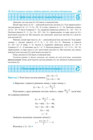 28. Розв’язування систем лінійних рівнянь способом підстановки 169
Доведемо, що системи (1) і (2) мають ті самі розв’язки.
Нехай пара чисел (a; b) — довільний розв’язок системи (1). Тоді правильними є
числові рівності 2а + b = 3 і 3а – 2b = 8, а отже, і рівність b = 3 – 2a. Замінимо в рівно-
сті 3а – 2b = 8 число b виразом 3 – 2a, одержимо правильну рівність 3а – 2(3 – 2a) = 8.
Оскільки рівності b = 3 – 2a і 3а – 2(3 – 2a) = 8 є правильними, то пара чисел (a; b) є
розв’язком системи (2). Ми показали, що довільний розв’язок системи (1) є розв’яз-
ком системи (2).
Навпаки, нехай пара чисел (с; d) — довільний розв’язок системи (2). Тоді прави-
льними є числові рівності d = 3 – 2c і 3c – 2(3 – 2c) = 8. Замінимо в рівності
3c – 2(3 – 2c) = 8 вираз 3 – 2c числом d, одержимо правильну рівність 3c – 2d = 8.
З рівності d = 3 – 2c випливає, що 2c + d = 3. Оскільки рівності 2c + d = 3 і 3c – 2d = 8 є
правильними, то пара чисел (c; d) є розв’язком системи (1). Ми показали, що довіль-
ний розв’язок системи (2) є розв’язком системи (1).
Отже, системи (1) і (2) мають ті самі розв’язки.
Системи рівнянь із двома змінними, які мають ті самі розв’язки, називають
рівносильними. Отже, розв’язуючи систему рівнянь (1), ми замінили її рівносильною
системою (2).
Приклад 1. Розв’язати систему рівнянь
● Виразимо з першого рівняння змінну у через змінну х:
5y = 4х – 7; y =
Підставимо у друге рівняння системи замість у вираз і розв’яже-
мо одержане рівняння:
3х + 4 · = –18;
15х + 4(4х – 7) = –90;
15х + 16х – 28 = –90;
31х = –62;
х = –2.
Знайдемо відповідне значення змінної у:
у = = –3.
Відповідь. (–2; –3). ●
 
