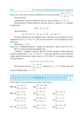 170 § 7. Системи лінійних рівнянь із двома змінними
Приклад 2. Для яких значень коефіцієнта а система рівнянь не
має розв’язку?
● Виразимо із другого рівняння змінну х через змінну у: х = 2у + 3.
Підставивши у перше рівняння системи замість х вираз 2у + 3, одержи-
мо рівняння
3(2у + 3) – ау = 2.
Далі матимемо:
6у + 9 – ау = 2; 6у – ау = 2 – 9; (6 – а)у = –7.
Останнє рівняння не має коренів лише у випадку, коли коефіцієнт біля у
дорівнює нулю: 6 – а = 0; а = 6. Для цього значення а система рівнянь не має
розв’язку.
Відповідь. а = 6. ●
Приклад 3. Графіком функції є пряма, що проходить через точки A(–1; 2) і
B(2; 5). Задати цю функцію формулою.
● Пряма є графіком лінійної функції. Нехай шукана лінійна функція
задається формулою у = kx + b, де k і b — поки що невідомі числа. Оскільки
графік функції проходить через точки A(–1; 2) і B(2; 5), то повинні виконува-
тися дві рівності
2 = k · (–1) + b і 5 = k · 2 + b.
Розв’язавши систему знайдемо: k = 1, b = 3. Отже, функція
задається формулою у = х + 3. ●
Розв’яжіть систему рівнянь способом підстановки:
933. а) б)
934. а) б) в)
г) д) е)
935. а) б) в)
 