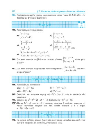172 § 7. Системи лінійних рівнянь із двома змінними
944. Графіком функції є пряма, що проходить через точки A(–3; 2), B(3; –1).
Задайте цю функцію формулою.
945. Розв’яжіть систему рівнянь:
а) б)
в) г)
д)
946. Для яких значень коефіцієнта а система рівнянь не має роз-
в’язку?
947. Для яких значень коефіцієнта b система рівнянь має без-
ліч розв’язків?
948. Розкладіть на множники:
а) 2x – 6 – xу + 3у; б) y3
– 10y2
+ 25у;
в) (a – 2b)2
– 4a2
; г) 27a3
– b3
.
949. Доведіть, що значення виразу 4(а – 2)2
– (2а – 3)2
+ 4а не залежать від
значень а.
950. Відомо, що а2
+ b2
= 25 і аb = –12. Знайдіть: (а + b)2
; (а – b)2
.
951*. Вираз 2а2
– аb для a = –2 і деякого значення b набуває значення 4.
Якого значення набуває для тих самих значень a і b вираз
а + 2(а + (2a – b))?
952. Чи можна вибрати деяких 5 аркушів підручника з алгебри так, щоб сума
номерів вибраних 10 сторінок дорівнювала 100?
 