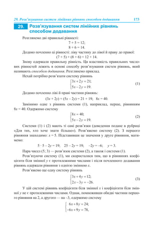 29. Розв’язування систем лінійних рівнянь способом додавання 173
Розглянемо дві правильні рівності:
7 + 5 = 12;
8 + 6 = 14.
Додамо почленно ці рівності: ліву частину до лівої й праву до правої:
(7 + 5) + (8 + 6) = 12 + 14.
Знову одержали правильну рівність. Ця властивість правильних число-
вих рівностей лежить в основі способу розв’язування систем рівнянь, який
називають способом додавання. Розглянемо приклад.
Нехай потрібно розв’язати систему рівнянь
(1)
Додамо почленно ліві й праві частини рівнянь:
(3х + 2у) + (5х – 2у) = 21 + 19; 8х = 40.
Замінимо одне з рівнянь системи (1), наприклад, перше, рівнянням
8х = 40. Одержимо систему
(2)
Системи (1) і (2) мають ті самі розв’язки (доведення подане в рубриці
«Для тих, хто хоче знати більше»). Розв’яжемо систему (2). З першого
рівняння знаходимо: х = 5. Підставивши це значення у друге рівняння, мати-
мемо:
5 · 5 – 2у = 19; 25 – 2у = 19; –2у = –6; у = 3.
Пара чисел (5; 3) — розв’язок системи (2), а також і системи (1).
Розв’язуючи систему (1), ми скористалися тим, що в рівняннях коефі-
цієнти біля змінної у є протилежними числами і після почленного додавання
рівнянь одержали рівняння з однією змінною х.
Розв’яжемо ще одну систему рівнянь
(3)
У цій системі рівнянь коефіцієнти біля змінної х і коефіцієнти біля змін-
ної у не є протилежними числами. Однак, помноживши обидві частини першо-
го рівняння на 2, а другого — на –3, одержимо систему
 