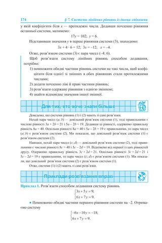 174 § 7. Системи лінійних рівнянь із двома змінними
у якій коефіцієнти біля х — протилежні числа. Додавши почленно рівняння
останньої системи, матимемо:
17у = 102; у = 6.
Підставивши значення y в перше рівняння системи (3), знаходимо:
3х + 4 · 6 = 12; 3х = –12; х = –4.
Отже, розв’язком системи (3) є пара чисел (–4; 6).
Доведемо, що системи рівнянь (1) і (2) мають ті самі розв’язки.
Нехай пара чисел (a; b) — довільний розв’язок системи (1), тоді правильними є
числові рівності 3а + 2b = 21 і 5а – 2b = 19. Додавши ці рівності, одержимо правильну
рівність 8а = 40. Оскільки рівності 8а = 40 і 5а – 2b = 19 є правильними, то пара чисел
(a; b) є розв’язком системи (2). Ми показали, що довільний розв’язок системи (1) є
розв’язком системи (2).
Навпаки, нехай пара чисел (с; d) — довільний розв’язок системи (2), тоді прави-
льними є числові рівності 8c = 40 і 5c – 2d = 19. Віднімемо від першої із цих рівностей
другу. Одержимо правильну рівність 3c + 2d = 21. Оскільки рівності 3c + 2d = 21 і
5c – 2d = 19 є правильними, то пара чисел (c; d) є розв’язком системи (1). Ми показа-
ли, що довільний розв’язок системи (2) є розв’язком системи (1).
Отже, системи (1) і (2) мають ті самі розв’язки.
Приклад 1. Розв’язати способом додавання систему рівнянь
● Помножимо обидві частини першого рівняння системи на –2. Отрима-
ємо систему
Щоб розв’язати систему лінійних рівнянь способом додавання,
потрібно:
1) помножити обидві частини рівнянь системи на такі числа, щоб коефі-
цієнти біля однієї зі змінних в обох рівняннях стали протилежними
числами;
2) додати почленно ліві й праві частини рівнянь;
3) розв’язати одержане рівняння з однією змінною;
4) знайти відповідне значення іншої змінної.
 