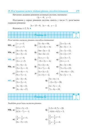 29. Розв’язування систем лінійних рівнянь способом додавання 175
Почленно додавши рівняння останньої системи, матимемо:
–3у = –9; у = 3.
Підставимо у перше рівняння системи замість у число 3 і розв’яжемо
одержане рівняння:
3х + 15 = 9; 3х = –6; х = –2.
Відповідь. (–2; 3). ●
Розв’яжіть систему рівнянь способом додавання:
953. а) б) в)
954. а) б) в)
955. а) б) в)
956. а) б) в)
г) д) е)
957. а) б)
в) г)
Знайдіть розв’язки системи рівнянь:
958. а) б)
в) г)
 