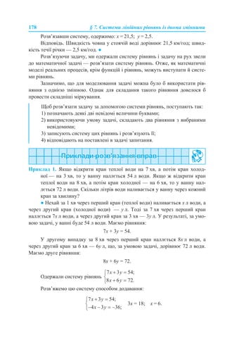 178 § 7. Системи лінійних рівнянь із двома змінними
Розв’язавши систему, одержимо: х = 21,5; у = 2,5.
Відповідь. Швидкість човна у стоячій воді дорівнює 21,5 км/год; швид-
кість течії річки — 2,5 км/год. ●
Розв’язуючи задачу, ми одержали систему рівнянь і задачу на рух звели
до математичної задачі — розв’язати систему рівнянь. Отже, як математичні
моделі реальних процесів, крім функцій і рівнянь, можуть виступати й систе-
ми рівнянь.
Зазначимо, що для моделювання задачі можна було б використати рів-
няння з однією змінною. Однак для складання такого рівняння довелося б
провести складніші міркування.
Приклад 1. Якщо відкрити кран теплої води на 7 хв, а потім кран холод-
ної — на 3 хв, то у ванну наллється 54 л води. Якщо ж відкрити кран
теплої води на 8 хв, а потім кран холодної — на 6 хв, то у ванну нал-
лється 72 л води. Скільки літрів води наливається у ванну через кожний
кран за хвилину?
● Нехай за 1 хв через перший кран (теплої води) наливається х л води, а
через другий кран (холодної води) — у л. Тоді за 7 хв через перший кран
наллється 7х л води, а через другий кран за 3 хв — 3у л. У результаті, за умо-
вою задачі, у ванні буде 54 л води. Маємо рівняння:
7х + 3у = 54.
У другому випадку за 8 хв через перший кран наллється 8х л води, а
через другий кран за 6 хв — 6у л, що, за умовою задачі, дорівнює 72 л води.
Маємо друге рівняння:
8х + 6у = 72.
Одержали систему рівнянь
Розв’яжемо цю систему способом додавання:
3х = 18; х = 6.
Щоб розв’язати задачу за допомогою системи рівнянь, поступають так:
1) позначають деякі дві невідомі величини буквами;
2) використовуючи умову задачі, складають два рівняння з вибраними
невідомими;
3) записують систему цих рівнянь і розв’язують її;
4) відповідають на поставлені в задачі запитання.
 