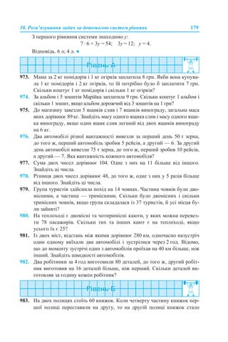 30. Розв’язування задач за допомогою систем рівнянь 179
З першого рівняння системи знаходимо у:
7 · 6 + 3у = 54; 3у = 12; у = 4.
Відповідь. 6 л; 4 л. ●
973. Мама за 2 кг помідорів і 1 кг огірків заплатила 8 грн. Якби вона купува-
ла 1 кг помідорів і 2 кг огірків, то їй потрібно було б заплатити 7 грн.
Скільки коштує 1 кг помідорів і скільки 1 кг огірків?
974. За альбом і 5 зошитів Марійка заплатила 9 грн. Скільки коштує 1 альбом і
скільки 1 зошит, якщо альбом дорожчий від 3 зошитів на 1 грн?
975. До магазину завезли 5 ящиків слив і 7 ящиків винограду, загальна маса
яких дорівнює 89 кг. Знайдіть масу одного ящика слив і масу одного ящи-
ка винограду, якщо один ящик слив легший від двох ящиків винограду
на 6 кг.
976. Два автомобілі різної вантажності вивезли за перший день 50 т зерна,
до того ж, перший автомобіль зробив 5 рейсів, а другий — 6. За другий
день автомобілі вивезли 75 т зерна, до того ж, перший зробив 10 рейсів,
а другий — 7. Яка вантажність кожного автомобіля?
977. Сума двох чисел дорівнює 104. Одне з них на 11 більше від іншого.
Знайдіть ці числа.
978. Різниця двох чисел дорівнює 48, до того ж, одне з них у 5 разів більше
від іншого. Знайдіть ці числа.
979. Група туристів здійснила похід на 14 човнах. Частина човнів були дво-
місними, а частина — тримісними. Скільки було двомісних і скільки
тримісних човнів, якщо група складалася із 37 туристів, й усі місця бу-
ли зайняті?
980. На теплоході є двомісні та чотиримісні каюти, у яких можна перевез-
ти 78 пасажирів. Скільки тих та інших кают є на теплоході, якщо
усього їх є 25?
981. Із двох міст, відстань між якими дорівнює 280 км, одночасно назустріч
один одному виїхали два автомобілі і зустрілися через 2 год. Відомо,
що до моменту зустрічі один з автомобілів проїхав на 40 км більше, ніж
інший. Знайдіть швидкості автомобілів.
982. Два робітники за 4 год виготовили 80 деталей, до того ж, другий робіт-
ник виготовив на 16 деталей більше, ніж перший. Скільки деталей ви-
готовляв за годину кожен робітник?
983. На двох полицях стоїть 60 книжок. Коли четверту частину книжок пер-
шої полиці переставили на другу, то на другій полиці книжок стало
 