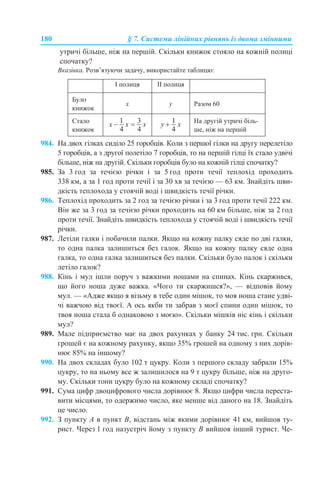 180 § 7. Системи лінійних рівнянь із двома змінними
утричі більше, ніж на першій. Скільки книжок стояло на кожній полиці
спочатку?
Вказівка. Розв’язуючи задачу, використайте таблицю:
984. На двох гілках сиділо 25 горобців. Коли з першої гілки на другу перелетіло
5 горобців, а з другої полетіло 7 горобців, то на першій гілці їх стало удвічі
більше, ніж на другій. Скільки горобців було на кожній гілці спочатку?
985. За 3 год за течією річки і за 5 год проти течії теплохід проходить
338 км, а за 1 год проти течії і за 30 хв за течією — 63 км. Знайдіть шви-
дкість теплохода у стоячій воді і швидкість течії річки.
986. Теплохід проходить за 2 год за течією річки і за 3 год проти течії 222 км.
Він же за 3 год за течією річки проходить на 60 км більше, ніж за 2 год
проти течії. Знайдіть швидкість теплохода у стоячій воді і швидкість течії
річки.
987. Летіли галки і побачили палки. Якщо на кожну палку сяде по дві галки,
то одна палка залишиться без галок. Якщо на кожну палку сяде одна
галка, то одна галка залишиться без палки. Скільки було палок і скільки
летіло галок?
988. Кінь і мул ішли поруч з важкими ношами на спинах. Кінь скаржився,
що його ноша дуже важка. «Чого ти скаржишся?», — відповів йому
мул. — «Адже якщо я візьму в тебе один мішок, то моя ноша стане удві-
чі важчою від твоєї. А ось якби ти забрав з моєї спини один мішок, то
твоя ноша стала б однаковою з моєю». Скільки мішків ніс кінь і скільки
мул?
989. Мале підприємство має на двох рахунках у банку 24 тис. грн. Скільки
грошей є на кожному рахунку, якщо 35% грошей на одному з них дорів-
нює 85% на іншому?
990. На двох складах було 102 т цукру. Коли з першого складу забрали 15%
цукру, то на ньому все ж залишилося на 9 т цукру більше, ніж на друго-
му. Скільки тонн цукру було на кожному складі спочатку?
991. Сума цифр двоцифрового числа дорівнює 8. Якщо цифри числа переста-
вити місцями, то одержимо число, яке менше від даного на 18. Знайдіть
це число.
992. З пункту А в пункт В, відстань між якими дорівнює 41 км, вийшов ту-
рист. Через 1 год назустріч йому з пункту В вийшов інший турист. Че-
І полиця ІІ полиця
Було
книжок
х у Разом 60
Стало
книжок
На другій утричі біль-
ше, ніж на першій
 